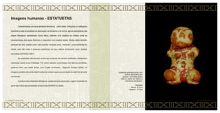 Caracterizadas por seus atributos femininos, como seios, triângulos ou retângulos
pubianos e pela diversidade de decoração, de tamanho e de forma, alguns exemplares das
efígies Marajoara apresentam forma fálica, obtendo uma espécie de síntese entre as
características dos sexos feminino e masculino num mesmo objeto. Muitas delas também
parecem ter sido usadas como instrumentos musicais como “maracás”, provavelmente em
rituais, pois são ocas e possuem pedrinhas em seu interior produzindo sons, quando
sacudidas (SCHAAN, 2001).
As estatuetas reproduzem as formas humanas de maneira estilizada e despertam
interesses sobre a sua finalidade. Por serem sempre encontradas em aterros-cemitérios,
pode-se inferir que estas teriam uma função cerimonial. Segundo Schaan (2005), às
imagens portáteis são atribuídas funções de veículos para a encarnação de espíritos durante
cerimônias.
A postura das estatuetas Marajoara, quase sempre acocorada, sugere à posição de
parto das índias das sociedades amazônicas (BARRETO, 2004).
Imagens humanas - ESTATUETAS
Estatueta antropomorfa com
motivo decorativo em
pintura vermelha sobre
branco, seios em relevo e
membros atrofiados.
Medidas
Altura: 8,5 cm
Largura: 4,5 cm
CERÂMICA MARAJOARA • 52
51 • CERÂMICA MARAJOARA
 