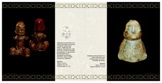 Estatueta antropomorfa com
motivo decorativo em pintura
vermelha e preta sobre
branco. Desenhos que
sugerem serpentes em volta
do corpo e olhos em formato
de escorpião. O suporte tem
formato falomorfo e
indicações de atributos
femininos, seios e região
pubiana em destaque.
Medidas
Altura: 21,5 cm
Largura: 13,1 cm
Profundidade: 9,1 cm
Estatueta antropomorfa com
motivo decorativo em
incisões sobre vermelho.
Indicação de ventre.
Medidas
Altura: 10,7 cm
Largura máxima: 7,4 cm
CERÂMICA MARAJOARA • 54
53 • CERÂMICA MARAJOARA
 