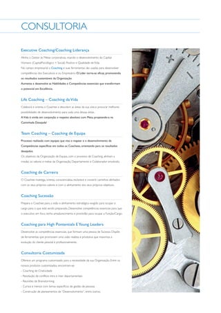 CONSULTORIA
Executive Coaching/Coaching Liderança
Alinha o Gestor às Metas corporativas, visando o desenvolvimento do Capital
Humano (CapitalPsicológico + Social) Positivo e Qualidade de Vida.
No campo empresarial o Coaching e suas ferramentas são usadas para desenvolver
competências dos Executivos e ou Empresário. O Líder torna-se eficaz, promovendo
os resultados sustentáveis da Organização.
Aumenta e desenvolve as Habilidades e Competências essenciais que transformam
o potencial em Excelência.

Life Coaching – Coaching da Vida
Colabora e orienta o Coachee a descobrir as áreas da sua vida e procurar melhores
possibilidades de desenvolvimento para cada uma dessas áreas.
A Vida é vivida em conjunção e respeito absoluto com Meio, projetando-a na
Caminhada Desejada!

Team Coaching – Coaching de Equipa
Processo realizado com equipas que visa o mapear e o desenvolvimento de
Competências específicas em todos os Coachees, orientando para os resultados
desejados.
Os objetivos da Organização de Equipa, com o processo de Coaching, alinham a
missão, os valores e metas da Organização, Departamento e Colaborador envolvido.

Coaching de Carreira
O Coachee investiga, orienta, consciencializa, esclarece e constrói caminhos alinhados
com os seus próprios valores e com o alinhamento dos seus próprios objetivos.

Coaching Sucessão
Prepara o Coachee para a visão e alinhamento estratégico exigido para ocupar o
cargo para o que está sendo preparado. Desenvolve competências essenciais para que
o executivo em foco, tenha amadurecimento e prontidão para ocupar a Função/Cargo.

Coaching para High Pontentials E Young Leaders
Desenvolve as competências essenciais, que formam uma pessoa de Sucesso. Dispõe
de ferramentas que promovem uma visão realista e produtiva que maximiza a
evolução do cliente pessoal e profissionalmente.

Consultoria Costumizada
Oferece um programa customizado para a necessidade da sua Organização. Entre os
nossos produtos customizados, encontram-se:
- Coaching de Criatividade
- Resolução de conflitos intra e inter departamentais
- Reuniões de Brainstorming
- Cursos e treinos com temas específicos de gestão de pessoas
- Construção de planeamentos de “Desenvolvimento”, entre outros.

 