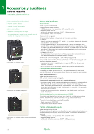 1
1 Accesorios y auxiliares

Mandos rotativos
Funciones y características
Existen dos tipos de mando rotativo:
• mando rotativo directo
• mando rotativo prolongado.
Existen dos modelos:
• estándar con empuñadura negra
•	 empuñadura roja y parte frontal amarilla para el
control de máquinas-herramienta.
Compact NSX con un mando rotativo.
Compact NSX con un mando rotativo MCC.
Compact NSX con un mando rotativo de máquina-herramienta
CNOMO.
Mando rotativo directo
Mando estándar
Grado de protección IP40, IK07.

El mando rotativo directo mantiene:

•	visibilidad y acceso a las regulaciones de la unidad de control
•	idoneidad para la aislación
•	señalización de las tres posiciones O (OFF), I (ON) y disparado
•	acceso al botón "pulsar para disparar".
Enclavamiento del aparato
El mando rotativo facilita el enclavamiento del interruptor automático.
•	Candado:
•	situación estándar, en la posición OFF, uso de 1 a 3 candados, diámetro de abrazade­
ra de 5 a 8 mm, no suministrado
•	con una simple modificación, en las posiciones ON y OFF. El enclavamiento en la
posición ON no evita el libre control del interruptor automático si se produce un defec-
to. En este caso, el mando permanece en la posición ON tras el control del interruptor
automático. El desenclavamiento resulta necesario para ir a la posición disparado y
después, a la posición OFF.
•	Cerradura (y candado)
Se puede instalar una cerradura Ronis o Profalux (opcional) en la base del mando
para obtener las mismas funciones que ofrece un candado.
Contactos de conexión anticipada y corte anticipado (opcional)
Con el mando rotativo pueden utilizarse contactos de conexión anticipada y/o de corte
anticipado. Así pues, se puede:
•	proporcionar suministro a una bobina de mínima tensión MN antes de cerrarse el
interruptor automático
•	abrir el circuito de control de contactor antes de abrirse el interruptor automático.
Control de tablero de distribución MCC
El control de un tablero de distribución MCC se obtiene añadiendo un kit al mando
estándar. Además de las funciones estándar, el kit ofrece las siguientes características:
Mayor grado de protección IP
Grado de protección IP43, IK07. 

El IP aumenta mediante una junta integrada. 

Enclavamiento de puerta en función de la posición del aparato
•	La puerta no puede abrirse si el interruptor automático se encuentra en las posiciones
ON o disparado. En situaciones excepcionales, el enclavamiento de la puerta
puede desactivarse temporalmente con una herramienta para abrir la puerta cuando
el interruptor automático esté cerrado. Esta operación no es posible si el mando está
bloqueado con un candado.
•	El cierre del interruptor automático se desactiva si se abre la puerta. Esta función
puede desactivarse.
Control de máquinas-herramienta de acuerdo con CNOMO
El control de una máquina-herramienta se logra añadiendo un kit al mando estándar.
Además de las funciones estándar, el kit ofrece las siguientes características:
Protección mecánica e impermeabilidad mejoradas
•	Grado de protección IP54, IK08.
•	Cumplimiento de CNOMO E03.81.501N.
Mando rotativo prolongado
Grado de protección IP56, IK08.

El mando rotativo prolongado permite utilizar los interruptores automáticos instalados en 

la parte posterior de los tableros de distribución desde la parte frontal de los mismos. 

Mantiene: 

•	visibilidad y acceso a las regulaciones de la unidad de control
•	idoneidad para la aislación
•	señalización de las tres posiciones O (OFF), I (ON) y disparado.
1/90
 