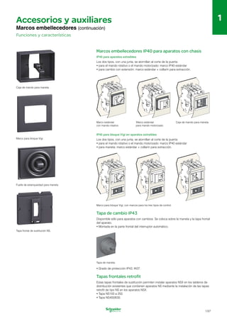 1
Ø5...
Ø5...
88
Ø5...8
Ø5...8
1
Accesorios y auxiliares
Marcos embellecedores (continuación)
Funciones y características
Marcos embellecedores IP40 para aparatos con chasis
IP40 para aparatos extraíbles
Los dos tipos, con una junta, se atornillan al corte de la puerta:
•	para el mando rotativo o el mando motorizado: marco IP40 estándar
•	para cambio con extensión: marco estándar + collarín para extracción.
Caja de mando para maneta.
Marco estándar Marco estándar Caja de mando para maneta.
con mando rotativo. para mando motorizado.
IP40 para bloque Vigi en aparatos extraíbles
Marco para bloque Vigi. Los dos tipos, con una junta, se atornillan al corte de la puerta:
•	para el mando rotativo o el mando motorizado: marco IP40 estándar
•	para maneta: marco estándar + collarín para extracción.
Fuelle de estanqueidad para maneta.
Tapa frontal de sustitución NS.
Marco para bloque Vigi, con marcos para los tres tipos de control.
Tapa de cambio IP43
Disponible sólo para aparatos con cambios. Se coloca sobre la maneta y la tapa frontal
del aparato.
•	Montada en la parte frontal del interruptor automático.
Tapa de maneta.
•	Grado de protección IP43, IK07.
Tapas frontales retrofit
Estas tapas frontales de sustitución permiten instalar aparatos NSX en los tableros de
distribución existentes que contienen aparatos NS mediante la instalación de las tapas
retrofit de tipo NS en los aparatos NSX.
•	Tapa NS100 a 250.
•	Tapa NS400/630.
1/97
 