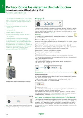 Preparado
Alarma
Preparado
Señalizaciones
1
1 Protección de los sistemas de distribución

Unidades de control Micrologic 2 y 1.3-M

Funciones y características
Las unidades de control Micrologic 2 se pueden
utilizar en interruptores automáticos NSX100 a
630 con niveles de poder de corte B/F/H/N/S/L.
Proporcionan:
•	 protección estándar en los cables de
distribución
• señalización de:
• sobrecargas (a través de LED)
•	 control por sobrecarga (a través del bloque
de relé SDx).
Los interruptores automáticos equipados
con unidades de control Micrologic 1.3-M, sin
protección térmica, se utilizan en determinadas
aplicaciones para sustituir a los interruptores­
seccionadores en la cabecera de los cuadros de
distribución. Las unidades de control Micrologic
1.3-M están dedicadas a los interruptores
automáticos Compact NSX400/630 A.
Bloque de relé de señalización remota SDx con su bornera.
50A
Preparado
Nota: todas las unidades de control incorporan una tapa trans­
parente precintable que protege el acceso a los selectores de
regulación.
1/16
Micrologic 2
Preparado
Alarma
Los interruptores automáticos equipados con unidades de control Micrologic 2 se pue­
den utilizar para proteger los sistemas de distribución alimentados con transformado­
res. Para generadores y cables largos, las unidades de control Micrologic 2-G ofrecen
soluciones mejor adaptadas (ver pág. 1/50).
Protección
La configuración se realiza usando los selectores de regulación con posibilidad
de regulación precisa.
Sobrecargas: Protección largo retardo (Ir)
Protección inversa contra las sobrecargas con umbral regulable Ir por selector y tempo­
rización no regulable tr.
Cortocircuitos: Protección de corto retardo con temporización fija (Isd)
Protección con umbral regulable Isd. El disparo se produce después de un breve inter­
valo utilizado para permitir la selectividad con el aparato aguas abajo.
Cortocircuitos: Protección instantánea no regulable
Protección instantánea contra los cortocircuitos fija.
Protección de neutro
•	En los interruptores automáticos de 3 polos, el neutro protegido no es posible.
•	En los interruptores automáticos de 4 polos, la protección del neutro se puede ajustar
con un interruptor de tres posiciones:
•	4P 3R: neutro no protegido
•	4P 3R + N/2: neutro protegido a la mitad del valor de fase, es decir, 0,5 x Ir
•	4P 4R: neutro pleno protegido a Ir.
Señalizaciones frontales
Alar
ma
Señalizaciones remotas
Se puede utilizar de forma remota una señal de control por sobrecarga instalando un
bloque de relé SDx dentro del interruptor automático.
Este bloque recibe la señal de la unidad de control Micrologic a través de un enlace
óptico para que esté disponible en la bornera. La señal se elimina cuando se vuelve a
cerrar el interruptor automático. Consulte la descripción en la pág. 1/84.
Micrologic 1.3-M para protección magnética únicamente
Las unidades de control Micrologic 1.3-M proporcionan únicamente protección magné­
tica, mediante tecnología electrónica. Están dedicados a los interruptores 400/630 A de
3 polos (3P 3R) o de 4 polos con 3 polos protegidos (4P, 3R) y se utilizan en determi­
nadas aplicaciones para sustituir a los interruptores-seccionadores en cabecera de
los cuadros de distribución. Se utilizan especialmente en 3 polos para la protección de
motores, ver pág. 1/42.
•	LED verde “Ready” parpadea lentamente cuando el interruptor automático está listo
para disparar en caso de defecto.
•	LED naranja de prealarma de sobrecarga: se ilumina (fijo) cuando I > 90% Ir
•	LED rojo de sobrecarga: fijo cuando I > 105 % Ir
 