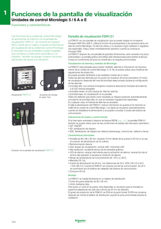 1
1 Funciones de la pantalla de visualización

Unidades de control Micrologic 5 / 6 A o E
Funciones y características
Las funciones de la unidad de control Micrologic
se aprovechan al máximo con la pantalla de
visualización FDM121. Se conecta al Compact
NSX a través de un cable y muestra la información
de visualización de la unidad de control Micrologic.
El resultado es una verdadera unidad integrada
que combina un interruptor automático y un
medidor. También se pueden mostrar funciones
adicionales de ayuda a la utilización.
Visualización FDM121. Accesorio de montaje
en super ficie.
Conexión con la pantalla de visualización FDM121.
Pantalla de visualización FDM121
La FDM121 es una pantalla de visualización que se puede integrar en el sistema
Compact NSX100 a 630 A. Utiliza la función de procesamiento y los sensores de la uni­
dad de control Micrologic. Es fácil de utilizar y no necesita ningún software ni regulacio­
nes especiales. Pasa a estar inmediatamente operativo cuando se conecta al
Compact NSX.
La FDM121 dispone de una pantalla de grandes dimensiones, pero necesita muy poca
profundidad. La pantalla gráfica anti-reflejo está retroiluminada para facilitar la lectura
incluso en condiciones de poca luz ambiental y en ángulos pronunciados.
Visualización de alarmas y medidas de Micrologic
La FDM121 está pensada para mostrar medidas, alarmas e información de funciona­
miento de la unidad de control Micrologic 5 / 6. No se puede utilizar para modificar las
regulaciones de protección.
Se puede acceder fácilmente a las medidas a través de un menú.
Todas las alarmas definidas por el usuario se muestran de forma automática. El modo
de visualización depende del nivel de prioridad seleccionado durante la configuración
de las alarmas:
•	prioridad alta: una ventana emergente muestra la descripción fechada de la alarma
y el LED naranja parpadea
•	prioridad media: el LED naranja de "Alarma" está fijo

•	prioridad baja: sin visualización en la pantalla.

Todos los defectos que tienen como resultado un disparo producen automáticamente 

una alarma de prioridad alta, sin que se necesiten regulaciones especiales.

En cualquier caso, el historial de alarmas se actualiza.

Si falla la alimentación del FDM121, toda la información se guarda en la memoria no 

volátil de la unidad de control Micrologic. Los datos se recuperan automáticamente 

cuando se restablece la alimentación y se pueden consultar a través del sistema de 

comunicación.

Indicaciones de estado y control remoto
Si el interruptor automático dispone de bloque BSCM (pág. 1/27), la pantalla FDM121
también se puede utilizar para ver las condiciones de estado del interruptor automático:
•	O/F: ON/OFF
•	SD: señalización de disparo
•	SDE: Señalización de disparo por defecto (sobrecarga, cortocircuito, defecto a tierra)
Características principales
•	Pantalla de 96 x 96 x 30 mm; necesita 10 mm detrás de la puerta (ó 20 mm si se usa
el conector de alimentación de 24 voltios).
•	Retroiluminación blanca.
•	Gran ángulo de visualización: vertical ±60°, horizontal ±30°.
•	Alta resolución: excelente lectura de los símbolos gráficos.
•	LED de alarma: naranja intermitente para la activación de alarma, naranja fijo tras el
reinicio del operador si persiste la condición de alarma.
•	Rango de temperaturas de funcionamiento de -10°C a +55°C.
•	Marcado CE / UL.
•	Fuente de alimentación de 24 Vcc, con tolerancias de 24 V -20% (19,2 V) a 24 V
+10% (26,4 V). Cuando la FDM121 se conecta a la red de comunicación, los 24 V
se suministran por el sistema de cableado del sistema de comunicación.
•	Consumo 40 mA.
Montaje
La FDM121 se instala fácilmente en un tablero de distribución.
•	Corte de puerta estándar de 92 x 92 mm.

•	Unión mediante clips.

Para evitar un corte en la puerta, está disponible un accesorio para el montaje en 

superficie taladrando tan sólo dos orificios de 22 mm de diámetro.

El grado de protección de la FDM121 es IP54 en la parte frontal. El IP54 se conserva 

después de montar el tablero de distribución usando la junta suministrada durante la 

instalación. 

1/24
 
