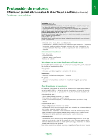 1
1
Protección de motores
Información general sobre circuitos de alimentación a motores (continuación)
Funciones y características
Sobrecargas: I < 10 x In
Se producen por lo siguiente:
•	un problema eléctrico, relacionado con una anomalía en el sistema de distribución (por ejem­
plo, defecto de fase, tensión que no cumple las tolerancias, etc.)
•	un problema mecánico, relacionado con un defecto de funcionamiento de un proceso (por
ejemplo, torque excesivo) o daños en el motor (por ejemplo, vibraciones de cojinete).
Estas dos causas generan además tiempos de arranque excesivamente prolongados.
Cortocircuitos impedantes: 10 x In < I < 50 x In
Este tipo de cortocircuito por lo general se debe a una aislación deteriorada de los devanados del
motor o cables de suministro dañados.
Cortocircuitos: I < 50 x In
Este tipo de defecto relativamente poco habitual, puede estar producido por un error de conexión
durante el mantenimiento.
•	Protección contra desequilibrios o pérdidas de fase
El desequilibrio o desfase puede producir un aumento de la temperatura y torques de
frenado que pueden producir un desgaste prematuro del motor. Estos efectos son
aún mayores durante el arranque, por lo que la protección debe ser prácticamente
inmediata.
Protección electrónica adicional
•	Rotor bloqueado
•	Carga insuficiente
•	Arranques largos y rotor frenado
•	Defectos de aislación.
Soluciones de unidades de alimentación de motor
La norma IEC 60947 define tres tipos de combinaciones de aparatos para la protección
de unidades de alimentación de motor.
Tres aparatos
•	interruptor automático magnético + contactor + relé térmico.
Dos aparatos
•	interruptor automático termomagnético + contactor.
Un aparato
•	interruptor termomagnético + contactor en una solución integrada (por ejemplo,
Tesys U).
Coordinación de protecciones
Los diferentes componentes de un circuito de alimentación de motor deben coordinar­
se. La norma IEC 60947-4-1 define tres tipos de coordinación, en función de la condi­
ción de funcionamiento de los aparatos tras una prueba normalizada de cortocircuito.
Coordinación de tipo -1
•	Ningún peligro para las personas ni los bienes.
•	El contactor y/o el relé térmico pueden dañarse.
•	Puede que sea necesario reparar y sustituir las partes antes de continuar con el
servicio.
Coordinación de tipo -2
•	Ningún peligro para las personas ni los bienes.
•	No se permite ningún daño ni ajuste. El riesgo de la soldadura de contactos se acepta
siempre que se puedan separar fácilmente.
•	La aislación debe mantenerse tras el incidente, la unidad de alimentación de motor
debe poder seguir utilizándose sin realizar reparaciones ni sustituciones de partes.
•	Una inspección rápida es suficiente antes de volver a activar el servicio.
Coordinación total
•	No se permite ningún daño ni ningún riesgo de soldadura de contactos en los apa-
ratos que conforman la unidad de alimentación de motor. El circuito de alimentación
del motor debe encontrarse en un estado óptimo para seguir utilizándose sin realizar
reparaciones ni sustitución de partes.
Este nivel se proporciona mediante soluciones integradas de 1 aparato, como Tesys U.
1/37
 
