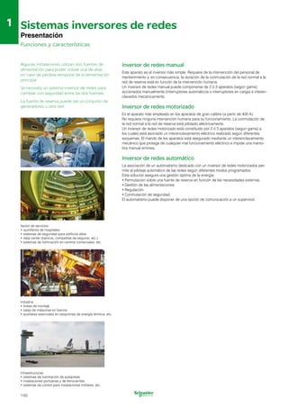 1
1 Sistemas inversores de redes

Presentación
Funciones y características
Algunas instalaciones utilizan dos fuentes de
alimentación para poder utilizar una de ellas
en caso de pérdida temporal de la alimentación
principal.
Se necesita un sistema inversor de redes para
cambiar con seguridad entre las dos fuentes.
La fuente de reserva puede ser un conjunto de
generadores u otra red.
Sector de servicios:
•	quirófanos de hospitales
•	sistemas de seguridad para edificios altos
•	data center (bancos, compañías de seguros, etc.)
•	sistemas de iluminación en centros comerciales, etc.
Industria:
•	líneas de montaje
•	salas de máquinas en barcos
•	auxiliares esenciales en estaciones de energía térmica, etc.
Inversor de redes manual
Este aparato es el inversor más simple. Requiere de la intervención del personal de 

mentenimiento y, en consecuencia, la duración de la conmutación de la red normal a la 

red de reserva está en función de la intervención humana.

Un inversor de redes manual puede componerse de 2 ó 3 aparatos (según gama) 

accionados manualmente (interruptores automáticos o interruptores en carga) e interen­
clavados mecánicamente.

Inversor de redes motorizado
Es el aparato más empleado en los aparatos de gran calibre (a partir de 400 A).
No requiere ninguna intervención humana para su funcionamiento. La conmutación de
la red normal a la red de reserva está pilotado eléctricamente.
Un inversor de redes motorizado está constituido por 2 ó 3 aparatos (según gama) a
los cuales está asociado un interenclavamiento eléctrico realizado según diferentes
esquemas. El mando de los aparatos está asegurado mediante un interenclavamiento
mecánico que protege de cualquier mal funcionamiento eléctrico e impide una manio­
bra manual errónea.
Inversor de redes automático
La asociación de un automatismo dedicado con un inversor de redes motorizados per­
mite el pilotaje automático de las redes según diferentes modos programados.
Esta solución asegura una gestión óptima de la energía:
•	Permutación sobre una fuente de reserva en función de las necesidades externas.

•	Gestión de las alimentaciones.

•	Regulación.

•	Conmutación de seguridad.

El automatismo puede disponer de una opción de comunicación a un supervisor.

Infraestructuras:
•	sistemas de iluminación de autopistas
•	instalaciones portuarias y de ferrocarriles
•	sistemas de control para instalaciones militares, etc.
1/62
 