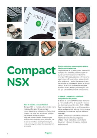 Compact
NSX
Fácil de instalar, como es habitual
Compact NSX se monta exactamente del mismo
modo que Compact NS y presenta el
mismo diagrama de cableados, un factor clave
de éxito. Las tapas son las mismas, indepen­
dientemente del tipo de mando.
Se puede utilizar la misma instalación y las
mismas conexiones en nuevos proyectos, con
lo que se simplifican las ampliaciones y las
renovaciones y se reducen los costos de man­
tenimiento.
Diseño meticuloso para conseguir tableros
de distribución atractivos
La parte frontal de los interruptores automáticos
Compact NSX presenta un atractivo perfil en
curva. Las mediciones se leen fácilmente
en un panel blanco que destaca sobre la carca­
sa gris oscuro. El usuario tiene acceso directo
a los parámetros y ajustes. La navegación por
las pantallas es intuitiva y los ajustes se simplifi­
can por las lecturas inmediatas en amperes.
Además, un LED “Ready” parpadea para indi­
car que todo está funcionando correctamente.
Y además, Compact NSX contribuye
a la protección del planeta
El diseño de Compact NSX facilita el desmonta­
je y el reciclado al final de la vida útil y cumple
las directivas medioambientales RoHS y WEEE.
Se encuentra disponible un perfil medioambien­
tal del producto, previa solicitud. Ninguna planta
de fabricación contamina, según la normativa
ISO 14001.
(RoHS= Restriction of Hazardous Substances -
Restricción de sustancias peligrosas)
(WEEE = Waste of Electrical and Electronic
Equipment - Residuos de equipos eléctricos
y electrónicos).
8
 