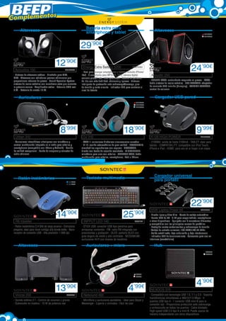 Complementos
Batería extra para
smartphone y tablet

Altavoces

Altavoces
ENER274
ENER275

29’90€
Acoustics 150 	

12’90€
ENER266

- Sistema de altavoces estéreo - Diseñado para MP3,
MP4 - Altavoces con radiadores pasivos adicionales que
proporcionan refuerzo de graves - Sound Xpansion System:
sistema de realce acústico con membrana extra que aumenta
la potencia sonora - Amplificador activo - Potencia RMS real:
5 W. - Potencia de cresta: 15 W.

Energy Extra Battery 5200	

ENER283

- Ideal para recargar smartphones y tablets, incluido iPhone/
iPad - 8 conectores para MP3/4/5, GPS, cámara digital,
consola portátil, etc., ideal para viajar - Batería de polímero
de litio con más fiabilidad, eficiencia y ligereza - Sistema
inteligente de protección ante sobrecarga/descarga, pico
de tensión y corto circuito - Indicador LED para controlar el
nivel de batería

ENER309
ENER310

ENER277
ENER285
ENER325

8’99€

18’90€

DJ 310

- Auriculares intrauditivos ultraligeros con micrófono y
control multifunción integrado en el cable para móviles y
smartphones (compatible con iPhone y Android) - Sonido
de calidad excepcional - Funda de neopreno y conector de
audio adicional

- TYPE 1: auriculares dinámicos circumaurales cerrados 	
- HI-FI: sonido estereofónico de gran calidad - ERGONOMIC:
almohadillas ergonómicas con espuma - HEADBAND:
diseño con banda de sujeción acolchada - MICROPHONE:
micrófono para usar con móviles - CONTROL TALK: botón
multifunción para móviles, smartphones, iPod e iPhone

SOY233
SOY234

14

’90€

- Ratón inalámbrico 2,4 GHz de largo alcance - Estructura
plegable, ideal para llevar contigo allá donde estés - Nano
receptor de conexión USB - Alta precisión: 1.600 dpi.

Altavoces

INPPUT LED 140 	

9’99€

K128 HIGH POWER 	

ENER265

- 2100MA: salida de hasta 2100mA - TABLET: ideal para
tablets - COMPATIBILITY: compatible con iPod Touch,
iPhone e iPad - HOME: para uso en el hogar o en viajes

Cargador universal
para portátil

Teclado multimedia

Ratón inalámbrico

R6 traveller

- DOUBLE BASS: contundente respuesta en graves 	- TSXS:
doble sistema de realce acústico - USB ADAPTER: adaptador
de corriente USB incluido (Europlug) - VOLUME CONTROL:
control de volumen

Cargador USB pared

Auriculares

Urban 310

Acoustic 250	

24’90€

25

’90€
SOY182

- STICK USB: conector USB tipo pendrive para
almacenar contenido - FM: radio FM integrada con
presintonías y grabación - OLED: pantalla OLED con
gran ángulo de visión y alto contraste - NEODIMIUM:
auriculares Hi-Fi con imanes de neodimio

Auriculares + micro

65W Laptop Power 66 	

22’90€
ENER291

- Diseño ligero y Ultra Slim - Ajuste de voltaje automático
- Puerto USB de 5V - 2.1A para cargar tablets, smartphones
u otros dispositivos - Equipado con 8 conectores diferentes
y compatibles con las principales marcas de portátiles
- Protegido contra cortocircuitos y sobrecargas de tensión
- Voltaje de entrada universal: 100-240V / AC 50-60Hz
- Salida estabilizada, baja ondulación y baja interferencia
- Indicador LED de funcionamiento - Solamente para uso en
interiores (casa/oficina)

Hub
SOY256
SOY258

SOY62
SOY63

Voizze 200	

13

’90€
SOY239

- Sonido estéreo 2.1 - Control de volumen y graves 	
- Subwoofer en madera - 10 W de potencia real

4

’99€

Netsound 460	

- Micrófono y auriculares ajustables - Ideal para Skype y
Messenger - Ligeros y cómodos - Fácil de usar

NEXOOS 370	

4’90€

- Compatible con tecnología USB 1.0, 1.1 y 2.0 - Soporta
transferencias simultáneas a 480/12/1.5 Mbps - 4
puertos USB tipo A - 1 conector USB mini-B para la
conexión raíz - Proporciona protección ante sobrecarga
y cortocircuito en todos los puertos - Cable blindado
High-speed USB 2.0 tipo A a mini-B. Puede usarse de
manera independiente con otros dispositivos

 