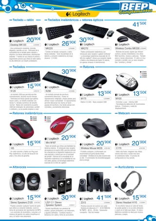 Complementos
Teclado + ratón

Teclados inalámbricos + ratones ópticos

20’90€

Desktop MK120 	

LOG699

- Una combinación resistente, cómoda,
elegante y sencilla a la vez - Disfrutará de la
comodidad de un teclado plano robusto y
atractivo con teclas silenciosas y distribución
estándar - Y tendrá en sus manos el control y
seguimiento preciso que ofrece el ratón óptico
de alta definición con diseño ambidiestro

MK220 	

LOG838

- Combo de teclado compacto y ratón,
teclas estándar - Gran durabilidad de la
batería y conexión inalámbrica de largo
alcance - 2.4 GHz

Teclados

K120	

26’90€

30’90€
15’90€
LOG757

- Un teclado USB que permite escribir
cómodamente, durante mucho tiempo
- Disfrutará de teclas planas que apenas
hacen ruido y un diseño estándar con
teclas F y teclado numérico de tamaño
normal - Basta con conectarlo al puerto
USB del ordenador de sobremesa, portátil
o netbook, y ya se puede empezar a usar

K290 	

30’90€
MK270 	

LOG965

- Fiable combinación inalámbrica con
minúsculo nano receptor Logitech Unifying®
- La tecnología inalámbrica avanzada de 2,4
GHz de Logitech® ofrece una conexión rápida
y fiable a una distancia de hasta 10 metros,
sin apenas retrasos ni interferencias

LOG891
LOG892
LOG893
LOG894

13’50€
M175 	

LOG868

- Óptico 2.4 GHz - Nano receptor USB

Ratones inalámbricos
LOG795
LOG805
LOG808

185	

15’90€

- Un ratón sencillo y fiable con Plug and
Play inalámbrico, un año de duración de
pilas y tres años de garantía

Wireless Combo MK330 LOG946
- Botones de acceso rápido que ofrecen
control y acceso instantáneo a los sitios
Web favoritos, música y películas - Teclado
plano y teclas silenciosas - El ratón es muy
cómodo y portátil, con un nano receptor
tipo “conectar y olvidar”

Ratones

LOG988

- Un teclado cómodo de escritura
sumamente silenciosa - Posee un
reposamanos integrado y teclas planas para
ofrecer mayor comodidad - El reposamanos
permite descansar las manos al hacer
pausas de escritura y las teclas planas son
cómodas y sumamente silenciosas

41’50€

13’50€
M105
- Enchufar y usar - Interfaz USB
- Tecnología de detección de movimientos
ópticos - 3 botones y rueda de
desplazamiento

Webcam
LOG872
LOG881
LOG874
LOG875

Mini M187

20’90€

- Ratón de bolsillo que ofrece una fiabilidad inalámbrica máxima - El minúsculo nano receptor
permanece en el puerto USB y permite disfrutar
de la libertad de un dispositivo inalámbrico con
más precisión y control que con el touchpad
del portátil - Disfrute de la comodidad de un
dispositivo inalámbrico con la fiabilidad de uno
con cable, gracias a la tecnología inalámbrica
avanzada de 2,4 GHz de Logitech

20’90€

Wireless Mouse M235

LOG780

- El diseño compacto y contorneado con
recubrimiento de goma blanda ofrece
comodidad - Olvídese de las pilas durante todo
un año - El conmutador de encendido/apagado
ahorra energía

Altavoces

C170 	

20’90€
LOG792

- Vídeo más fluido, imágenes más nítidas,
colores más vivos y sonido más claro
en condiciones reales - El proceso de
configuración es muy sencillo

Auriculares

15’90€

Stereo Speakers Z120	

LOG793

- Puedes conectar cualquier fuente de audio
que utilice un conector estándar, como la
toma de auriculares del reproductor de MP3
- Los controles de encendido y volumen y el
sistema de gestión de cables simplifican el
uso y lo hacen más placentero

30’90€

LS21 2.1 Stereo 		
LOG511
Speaker System	

- Sonido equilibrado con plenitud de
medios, graves profundos y sin distorsión,
y agudos definidos - Contiene mando a
distancia con cable y toma de auriculares

Z313 	

41’50€
LOG698

- Práctica sección de control con cable 	
- Sistema de altavoces 2.1 - 25 W RMS/50
W PMPO - 48 Hz - 20 kHz - Subwoofer
compacto - Fácil de instalar

15’90€

Stereo Headset H110	

LOG691

- El micrófono reduce el ruido de fondo,
se puede apartar si no se está utilizando
y usarlo en el lado que desee - El casco
telefónico también es ideal para música,
películas y juegos

 