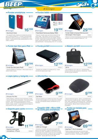 Complementos
Fundas smartphone

Fundas tablet
KEN543
KEN544

KEN525
KEN526
KEN573
KEN574

Aluminium Case	

16’99€

- Una elegante funda protectora con acabado de aluminio
para su Samsung Galaxy S4 - La funda le permite acceder
fácilmente a todos los controles, a la pantalla táctil y a los
puertos - Funda protectora rígida, aporta protección contra
caídas y arañazos

Funda tipo libro para iPad

Funda tipo libro para iPad2	

19’99€
KEN347

- Soporte ajustable de 2 posiciones - Ofrece acceso total a la
cámara frontal y trasera

Lápiz óptico y bolígrafo

KEN387

- Diseño elegante y sofisticado de alto rendimiento y fluidez
- Cartucho de tinta negra reemplazable - Punta táctil sensible
y precisa - Tubo conductor que proporciona el máximo
control y confort - Se engancha fácilmente con una pinza en
bolsillos, fundas o bolsas - La tapa cubre de forma segura la
parte posterior del tubo y la punta táctil

Folio/Stand Samsung Galaxy TAB3	

- Esquinas y bordes fuertes que ofrecen protección real
contra caídas - Tapa flexible y funcional que protege la
pantalla y ofrece almacenamiento para papeles y tarjetas
de visita - Soporte para visualización de vídeo - Soporte en
ángulo cerrado para escribir o leer - Portatarjetas de visita
para identificación - Samsung Galaxy Tab 3 10.1 no incluida

29’99€

Funda Tablet Universal Microsucción
KEN527
Kensington Folio Expert	

- Gracias a la exclusiva tecnología de microsucción, la funda
se ajusta a una gran variedad de tablets de 7’’ y 8’’

Funda portátil

	

Maletín portátil

12’99€
KEN237

- Diseñado para portátiles con pantalla de 10.2 - Funda
reversible de neopreno gris/ negra

Gel Wave

9’99€

SP10	

12’99€
KEN187

- Para portátiles de 15,6” (39,6 cm) - Compartimentos
internos y externos para accesorios y documentos - Exterior
de nailon de gran resistencia

11’99€

- Canal de ventilación que mantiene sus manos frías y secas
- El cojín de gel se adapta a la curva natural de la muñeca
y la mano, permitiéndole trabajar cómodamente con su
ordenador

KEN309

USB Car Charger	

9’99€

	

KEN106

KEN56

Cargador USB + Micro USB
de coche para smartphone

Soporte para coche

Soporte coche para
smartphone / iPhone	

19’99€

Alfombrillas

7’99€

Virtuoso Pro Pen	

KEN575
KEN576
KEN577

- Reposamuñecas de espuma - Apoyo y comodidad extras
para la escritura o empleo del ratón - Superficie de agarre
firme; negro, integrado en alfombrilla de ratón - Distribución
de peso y presión uniformes en acolchado de espuma de
gran resistencia - Máximo efecto en períodos de tiempo
prolongados

Funda con teclado para
tablet 10”

7’99€
KEN305

- Convierta el encendedor del coche en un puerto USB
eléctrico para alimentar y cargar sus dispositivos que se
alimenten por USB - Compatible con los puertos de carga
de casi todos los vehículos - Cuenta con una luz indicadora
de potencia que se ilumina para hacerle saber que está
funcionando - Incluye cable micro y mini USB

KeyFolio™ Pro 2 Universal	

69’99€
KEN342

- Teclado extraíble optimizado para la escritura táctil 	
- Tecnología Bluetooth integrada - Proteja su tableta del
desgaste y de arañazos - Para tabletas ES ANDROID

 