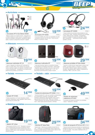 Complementos
Auriculares
HP6000
HP6001
HP6002
HP6005

19’99€

Auriculares HP In-Ear Stereo H2300	

- Máximo sonido con un tamaño mínimo - Disponible con
un diseño moderno en cuatro colores y compatible con la
mayoría de portátiles, smartphones, reproductores MP3 y
tablets, incluidos los dispositivos Android™ y Apple®

Auriculares HP H2500	

19’99€
HP5463

- El auricular H2500 cubre todas sus necesidades de audio
- Llamadas de Internet y de web chats - Podrá escuchar
música y ver películas o vídeos

Auriculares HP HA300	

24’99€
HP5698

- Incluye cubiertas de auriculares intercambiables de color
rosa luminoso y plata - Excelente combinación de comodidad
y estilo, calidad de audio y fiabilidad - Compatibilidad
universal, se adapta a la mayoría de dispositivos, tablets,
MP3, smartphones… - Rendimiento de audio mejorado,
ajustable y cómodo

Altavoces
HP6058
HP6057

19’99€

Altavoces multimedia HP 2.0	

HP5775

- Ligeros y elegantes, los altavoces HP multimedia 2.0
emiten un sonido nítido y claro, perfecto para escuchar
música, reproducir juegos y ver películas. ¡Conéctelo al USB
e inicie la reproducción! - Compatible con la mayoría de las
plataformas de portátiles y de escritorio

Teclado

Teclado HP K1500	

Altavoces multimedia HP 	

19’99€
HP4725

- Listos para funcionar, basta con conectarlos al equipo
sin necesidad de controladores adicionales - Sonido nítido
- Elegantes, ligeros y pequeños, pero con un gran sonido,
se conectan fácilmente a sistemas USB 1.1 o 2.0 - Se
desconectan automáticamente al apagar el equipo

29’99€

Altavoces portátiles HP Mini S4000	

- Escuche un sonido de gran calidad desde un altavoz ultra
portátil, con diseño moderno y compacto - Compatible
con portátiles, teléfonos móviles, dispositivos portátiles
de juegos, reproductores MP3, tabletas y ordenadores de
sobremesa - RMS: 1,5 W; Ohm: 4 ohms

Teclado + ratón

14’99€
HP6059

- Teclado ergonómico con 3 luces indicadoras, diseño
resistente a salpicaduras, patas regulables, teclas suaves y
plug-and-play de conexión USB

19’99€

Teclado de sobremesa HP C2500	 HP6060

- Combo de teclado HP y ratón que aumenta su productividad
con características mejoradas y actualizadas: diseño
resistente a salpicaduras, patas regulables, teclas suaves y
plug-and-play de conexión USB - Ratón con 3 botones
- Diseño ergonómico que mantiene cómoda la posición de la
mano - Sensor óptico de alta resolución (1.200 dpi)

Teclado de sobremesa
inalámbrico HP 6010	

49’99€
HP6061

- Un teclado que destaca en sencillez y en comodidad
- Clásico - Inalámbrico - Eficiente

Maletines portátiles

Maletín HP Urban	

19’90€
HP5681

- Hasta equipos de 40,6 cm (16”) - Resistente y atractivo
con un compartimiento para llevar el portátil de manera
segura - Compartimentos externos de fácil acceso para su
reproductor MP3, llaves y otras necesidades - Correa para el
hombro acolchada

Mochila HP Value Pack

29’99€
HP5506

- Diseño ligero - Mochila para portátiles de hasta 40,6 cm
(16”) - Cuenta con un compartimento interior especial que
protege su portátil mientras el bolsillo exterior lateral es ideal
para guardar otros elementos que necesite

34’99€

Funda de transporte HP-40 cm (16”)	HP5994

- Robusta funda de transporte acolchada con capacidad para
portátiles de hasta 40 cm (16”) en diagonal - Incluye además
un ratón con cables - Alta calidad y fiabilidad de HP a un
precio económico

 
