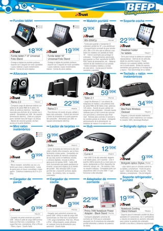 Complementos
Fundas tablet

Maletín portátil
TRU728
TRU729

TRU620
TRU693

9’90€
BG-3350Cp	

18’90€

Funda tablet 7’’-8’’ Universal
Folio Stand

- Protege la tableta de posibles arañazos
- Soporte con 3 ángulos de visión ajustables
- Lujoso material y suave revestimiento
interior - Correa de cierre elástica

19’99€

Funda tablet 10”
Universal Folio Stand	

- Protege la tableta de posibles arañazos
- Soporte con 3 ángulos de visión ajustables
- Lujoso material y suave revestimiento
interior - Correa de cierre elástica

TRU185

- Funda para guardar y transportar el
ordenador portátil de 16” y sus periféricos
- Compartimiento principal de gran tamaño
(45 x 385 x 315 mm) que se adecúa a casi
todos los modelos con pantalla de hasta
16” - Interior acolchado para proteger el
ordenador - Compartimientos adicionales
para guardar su iPod, reproductor de MP3,
PDA, fuente de alimentación, etc. - Material
robusto de alta resistencia al uso pesado
- Doble cremallera metálica y correas
de cinta velcro - Correa para el hombro
resistente y ajustable

Altavoces

Remo 2.0	

22’99€
Headrest holder
for tablets	

TRU677

- Sirve para colocar la tableta en cualquier
reposacabezas - Disfrute de ver películas
desde los asientos traseros - Puede
utilizarse con cualquier tableta, también
con la funda puesta - Bridas de sujeción
resistentes para garantizar un montaje fácil
y seguro - Fácil desmontaje de su tableta

Teclado + ratón
inalámbricos

14’99€

Tytan 2.1	

TRU541

- Compacto juego de altavoces estéreo con
potencia de salida RMS de 8 vatios (16
vatios de potencia máxima) - Tecnología
avanzada para disfrutar de un sonido rico y
potente - Alimentado por USB - No requiere
alimentación eléctrica - Úselo en cualquier
parte, también fuera del hogar o la oficina
- Mando del volumen grande y de fácil
acceso en la parte delantera

Raina 2.1	

22’99€

Lector de tarjetas
TRU623
TRU730
TRU731

9

’99€

- Micro-receptor; enchúfelo una vez y no
tendrá que volver a desenchufarlo - Lados
de goma para un mayor comodidad y mejor
agarre - Cobertura inalámbrica de 8 m (2,4
GHz)

Cargador de
coche

9

TRU721

- Cargador de pared universal con puerto
USB - Utiliza el cable de carga USB suministrado con iPad mini o smartphone - 5 W;
carga iPad mini, smartphone, iPod o iPhone
- Plano y ligero - Diseño fiable

TRU732

- Juego de altavoces 2.1 con altavoz de
subgraves en madera y una potencia total
de salida RMS de 60 Vatios (máx. potencia:
120 vatios) - Sonido de gran calidad con
subgraves más profundos - Cómodo mando
cableado para un fácil control del volumen
con auriculares y conectores para iPod/
mp3 - Botones para controlar el volumen y
los sonidos graves en el lateral - Inteligente
administración de la alimentación: se
establece en reposo si no está en uso

Hub

TRU513

- Lector de tarjetas de memoria de alta velocidad y diseño ultra compacto, que se lleva
fácilmente a todas partes - Compatible con
todas las tarjetas de memoria compactas
de uso más común en teléfonos móviles
y cámaras digitales, incluida la última
generación de tarjetas SDXC - Cable USB
corto incorporado que puede guardarse en
el lector: ocupa poco espacio en el maletín
del portátil - Alta velocidad USB 2.0 que
permite leer y transmitir archivos rápidamente - Se conecta y listo; no requiere
controlador

Cargador de
pared

’99€

59’99€
34’99€
MaxTrack Wireless
Deskset	

TRU473

- Elegante y cómodo teclado inalámbrico
multimedia y ratón inalámbrico con compacto receptor USB y tecnología BlueSpot

Bolígrafo óptico

9’99€
Stello	

Yvi	

TRU674

- Para disfrutar de sonido de gran calidad y
bajos más profundos - Control del volumen
y botón de encendido en la parte posterior
del subwoofer - Alimentado por USB: no
requiere alimentación eléctrica

Mini ratón
inalámbrico

	

Soporte coche

	

Curve 4	

12’99€
TRU673

- Hub USB 2.0 de alta velocidad, elegante
y de diseño plano, con 4 puertos - Cree 4
puertos USB al alcance de su mano para conectar rápidamente su iPod, dispositivo de
memoria, cámara, etc. - Se conecta y listo,
no requiere software - Compatible tanto con
dispositivos USB 2.0 como USB 1.1 que
funcionan a alta velocidad

Adaptador de
corriente

9

’99€

TRU722

- Cargador para automóvil universal con
puerto USB - Utiliza el cable de carga USB
suministrado con iPad mini o smartphone 	
- 5 W; carga smartphone, iPad mini, iPhone
o iPod - Ultracompacto, puede utilizarse
en cualquier toma de alimentación para
automóvil - Diseño fiable

22

’99€

Primo 70W Notebook Power 	
Adapter - Black Stand	 TRU735
- Compacto adaptador universal de
corriente de 70 W para el ordenador
equipado con 8 conectores de ordenador
portátil diferentes y selector de potencia
de salida

9’99€

Bolígrafo óptico Stylus TRU581

- Lápiz óptico para un cómodo control de
su tableta y smartphone - Punta de goma
suave - Ideal para dibujar y escribir - Para
tabletas y smartphones - Clip de bolígrafo

Soporte refrigerador
portátil

19’99€
Notebook Cooling
Stand Xstream	

TRU424

- Soporte para el ordenador portátil de altura
ajustable en 5 posiciones, con 2 ventiladores
y robusta incrustación en aluminio reforzado
para colocar la pantalla del ordenador
portátil a una altura y distancia ergonómicas

 