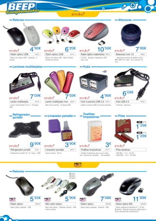 Complementos
Ratones

Ratón óptico USB	

Altavoces

4’90€
IN275

- Ratón mini óptico USB - Cableado - 2
colores

Ratón óptico USB	

6’20€
IN114

- Ratón mini óptico USB - Cable retráctil
- Surtido de colores

Lectores multitarjetas

Lector multitarjeta	

7’09€
IN125

- Lector multi-tarjetas 73 en 1 - Hi-Speed
USB

Refrigerador
portátil

10’50€

Ratón óptico inalámbrico	 IN223
- 2.4 GHz - Receptor inalámbrico USB
- Color rojo

Altavoces mini 1.0	

7’90€
IN280

- Reproduce música de teléfono móvil,
MP3, MP4, PC, Ipod - Con conector 3.5
mm.

Hubs

7’09€

Lector multitarjeta mini 	

IN224

- Mini hub 4 puertos - Hi-Speed USB

4’90€

Hub 4 puertos USB 2.0	

IN276

- Añade 4 puertos USB 2.0 de alta velocidad

Limpiador pantalla

Toallitas
limpiadoras

6’09€
Hub USB 2.0	

IN126

- 4 Puertos - Aluminio

Pilas
AA

IN118

AAA

IN119

1’29€
1’29€
9’90€

Refrigerador portátil	

IN317

- Refrigerador portátil 10”-15” negro + HUB

Limpiador pantalla	

IN274

- Varios colores - 50 ml.

Ratones

Ratón óptico	

3’90€

Toallitas limpiadoras	

3€
IN177

- Toallitas limpiadoras para usar en teclados, impresoras, pantallas... - 60 unidades

Pilas alcalinas	
- LR6 AN3 - 1,5 V. - EU AA
- LR03 AN4 - 1,5 V. - EU AAA

NW522
NW523
NW524
NW525

5’55€

- Ratón óptico cableado - USB

NW527

Mini ratón óptico	

5’90€

- Mini ratón óptico - Cableado retráctil - USB
- Varios colores

Ratón óptico	

7’08€
NW526

- Ratón óptico cableado - Retráctil - USB

11’89€

Ratón óptico W8 	

NW606

- Ratón inalámbrico Windows 8 - 2.4 GHz
Bluetrace - Botones de acceso rápido que te
llevan directamente a Windows 8

 