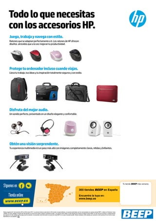 Todo lo que necesitas
con los accesorios HP.
Juega, trabaja y navega con estilo.
Ratones que se adaptan perfectamente a ti. Los ratones de HP ofrecen
diseños atrevidos que a la vez mejoran tu productividad.

Protege tu ordenador incluso cuando viajas.
Lleva tu trabajo, tus ideas y tu inspiración totalmente seguros y con estilo.

Disfruta del mejor audio.
Un sonido perfecto, presentado en un diseño elegante y confortable.

Obtén una visión sorprendente.
Tu experiencia multimedia irá un paso más allá con imágenes completamente claras, nítidas y brillantes.

Síguenos en
Tienda online
WWW.BEEP.ES

Tu tienda BEEP más cercana:

300 tiendas BEEP en España
Encuentra la tuya en:

www.beep.es

Ofertas vigentes del 7 de noviembre 2013 al 30 de enero 2014. Los precios de esta revista llevan el IVA incluido, excepto telefonía. Los precios publicitados son los recomendados en nuestras tiendas BEEP y válidos en Península, Ceuta
y Melilla. En Ceuta y Melilla el importe del IVA equivale a la suma de los portes, aduana e impuestos locales, y los precios serán válidos 10 días después de la fecha de validez de este folleto. En caso de que los precios o configuraciones
que aparecen en este catálogo sufran algún tipo de variación, el consumidor será informado en el punto de venta BEEP en la mayor brevedad posible. Ofertas limitadas a 200 unidades por producto a nivel nacional. No me tires al suelo,
deposítame en una papelera.

 