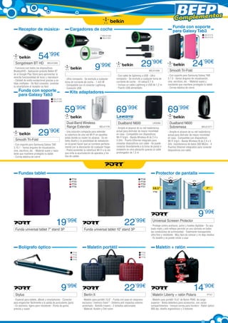Complementos
Receptor de música

Funda con soporte
para Galaxy Tab3

Cargadores de coche

BELK1215
BELK1216

BELK1266
BELK1267

54’99€

Songstream BT HD

9

BELK1265

29’90€

’99€

- Funciona con todos los dispositivos
Bluetooth® - Aplicación gratuita Belkin BT
en el Google Play Store para aprovechar la
sencilla funcionalidad de tocar y reproducir
- Calidad de audio excepcional gracias a salidas múltiples - De fácil conexión, conectar
tu smartphone al receptor es fácil

	

	

BELK1268

24’90€

Smooth Tri-Fold	

- Ultra compacto - Se enchufa a cualquier
toma de corriente de coche. - 1 A/5 W
- Compatible con el conector Lightning
- Conexión USB

- Con soporte para Samsung Galaxy TAB
3.7.0 - Varios ángulos de visualización,
cine, escritura, etc. - Material suave y
resistente que mantiene protegido tu tablet 	
- Correa elástica de cierre

59’99€

Funda con soporte
para Galaxy Tab3

- Con cable de lightning a USB - Ultra
compacto - Se enchufa a cualquier toma de
corriente de coche - 10 vatios/2,1 A
- Incluye un cable Lightning a USB de 1,2 m
- Puerto USB alimentado

69’99€

69’99€

Kits adaptadores

BELK1194
BELK1269

29

’90€

Smooth Tri-Fold	

- Con soporte para Samsung Galaxy TAB
3.10.1 - Varios ángulos de visualización,
cine, escritura, etc. - Material suave y resistente que mantiene protegido tu tablet
- Correa elástica de cierre

Dual-Band Wireless
Range Extender	

Dualband N600	
BELK1176

- Una solución compacta para extender
la cobertura de una red Wi-Fi en aquellas
aréas donde su router no alcanza - Su esbelto diseño y la posibilidad de instalación
en la pared hacen que se combine perfectamente con la decoración de cualquier hogar
- Podrá aumentar la cobertura Wi-Fi a la vez
que evita la acumulación de aparatos y los
líos de cables

LKS268

- Amplíe el alcance de su red inalámbrica
actual para disfrutar de mayor movilidad
en casa - Compatible con dispositivos
Wi-Fi b/g/n - Banda Wireless-N de 2,4 o
5 GHz - Puerto Ethernet integrado para
conectar dispositivos con cable - Se puede
conectar directamente a la toma de pared o
instalarlo en otra ubicación gracias al cable
prolongador de 1,5 m

Fundas tablet

Dualband N600
Sobremesa

BELK1271

- Amplíe el alcance de su red inalámbrica
actual para disfrutar de mayor movilidad
en casa - Compatible con dispositivos
Wi-Fi b/g/n - Banda Wireless-N de 2,4 o 5
GHz. transferencia de datos 300 Mbit/s - 4
Puertos Ethernet integrados para conectar
dispositivos con cable

Protector de pantalla
PT52
PT53
PT54
PT55

PT48
PT49
PT50
PT51

Funda universal tablet 7” stand 3P	

Bolígrafo óptico

22’99€

Funda universal tablet 10” stand 3P	

Maletín portátil

PT69

Universal Screeen Protector	

9’99€

- Protege contra arañazos, polvo y huellas digitales - Su acabado mate y anti-reflejos permite un uso cómodo en todas
las condiciones de luminosidad - Totalmente transparente,
ultra fino y resistente - Muy fácil de colocar y no deja residuo
- Es lavable y se puede volver a usar

Maletín + ratón

PT64
PT65
PT66
PT63

Stylus	

7”

PT68

19’99€

10,1”

PT56
PT57
PT58

9’99€

22’99€

- Especial para tablets, eBook y smartphones - Conector
para enganchar fácilmente a la salida de auriculares (jack)
- En aluminio, ligero pero resistente - Punta de goma,
precisa y suave

Berlín II	

- Maletín para portátil 15,6” - Funda con asas en neopreno
exclusivo “memory foam” - Sistema anti impactos exterior
acolchado - Bolsillo trasero - 2 bolsillos adicionales
- Material: Koskin y Dot nylon

14’90€

Maletín Liberty + ratón Polaris	

PT47

- Maletín para portátil 15,6” de Nylon P840, de carga
superior - Bolsa delantera para accesorios, con varios
compartimentos - Incluye correa para hombro - Ratón óptico
800 dpi, diseño ergonómico y 3 botones

 
