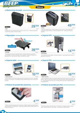 Complementos

®

Destructoras de papel

29

’90€

P20 	

FEL8

- Diseñada para uso ocasional, destruye 5 hojas en tiras de 7 mm. - Bloqueo de seguridad
- Destruye clips, grapas y tarjetas de crédito

P35C 	

49’90€
FEL7

- Capacidad de hasta 5 hojas - Corte en partículas de 3,9 x 40 mm - Nivel de seguridad 3
- Arranque y parada automáticos - Ancho de entrada 220 mm - Papelera de 12 litros de
capacidad

Reposapiés

Soporte CPU

¡No pases frío
mientras trabajas!

Climate 	

39’90€
FEL85

- Reposapiés con sistema de calor/aire regulable - Diseño ergonómico que funciona
como calentador con control ambiental y como reposapiés - 3 niveles de regulación de
temperatura: aire, nivel calor bajo (125W) y nivel calor alto (250W)

14’90€
Extensible 	

Soporte tablet

I-Spire Series 	

Soporte CPU

15’90€
FEL132

- Coloca la tablet en una posición idónea para evitar las tensiones en el cuello - Para tablets
de hasta 13 mm de grosor - Posibilidad de colocar la tablet tanto en posición vertical como
horizontal

I-Spire Series 	

19’90€
FEL131

- Coloca la pantalla del portátil en una posición idónea para evitar las tensiones en el cuello y los
hombros - Base con ranuras para soportar mejor el peso del portátil - Admite portátiles de hasta
17” - Diseño especial en forma de curva, con topes frontales para evitar la caída del portátil y
sobrecalentamientos

Protector de pantalla libro electrónico

	

FEL6

- Este soporte tiene cuatro ruedas; 2 de ellas con bloqueo - Soporta hasta 50 kg de peso y es
ajustable de 70 a 280 mm

Protector de pantalla para iPad

4’50€
FEL117

- Protector universal de pantalla de libros electrónicos - Adhesivo estático que permite ajustar y
remover fácilmente - No deja residuos - Incluye dos protectores, gamuza y tarjeta alisadora - No
incluye libro electrónico

	

4’90€
FEL116

- Protector de pantalla, válido para iPad 2 y 2ª generación - Protege de arañazos y reduce
brillos - Adhesivo estático, no deja residuo 	 Incluye gamuza y tarjeta alisadora
-

 