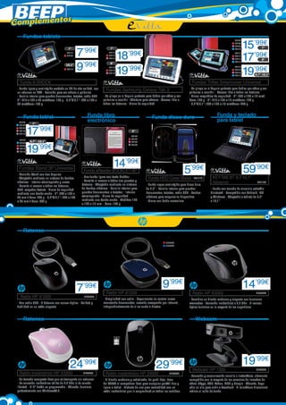 Complementos
Fundas tablets
7”
EVI17
EVI92

10,1”
EVI111

7
9’99€
’99€

7”
EVI117
EVI118
EVI119

8”

18
19’99€
’99€

EVI112
EVI113
EVI114
EVI115

8”

9,7” - 10,1”

Fundas Triflex Smartcover Universal
Fundas Samsung Galaxy Tab 3
- Se pliega en el ángulo perfecto para hablar por vídeo y ver
películas o escribir - Abertura para cámara - Acceso libre a
todos los botones - Cierre de seguridad

Funda libro
electrónico

Funda tablet
7”

17’99€

EVI49
EVI90
EVI50
EVI105
EVI108

7”

EVI101
EVI102
EVI103
EVI116

EVI120
EVI121
EVI122

Funda A-SHOCK
- Funda ligera y semirrígida acabada en PU de alta calidad, con
un refuerzo en EVA - Posición para ver videos o películas
- Bolsillo interior para guardar documentos, tarjetas, cable USB
7”: 210 x 132 x 20 mm/Peso: 100 g - 9,7”/10,1”: 262 x 195 x
20 mm/Peso: 130 g

EVI44
EVI45
EVI46
EVI104
EVI130

15’99€
17’99€
19’99€

EVI96
EVI98
EVI99
EVI100

- Se pliega en el ángulo perfecto para hablar por vídeo y ver
películas o escribir - Acceso libre a todos los botones
- Cierre magnético de seguridad - 7”: 205 x 133 x 16 mm/
Peso: 136 g - 8”: 215 x 162 x 16 mm/Peso: 148 g
- 9,7”/10,1”: 262 x 195 x 16 mm/Peso: 270 g

Funda y teclado
para tablet

Funda disco duro
6”
EVI78
EVI77
EVI89
EVI93

9,7” - 10,1”

19’99€

14’99€

Fundas Stand 3P Universal
- Posición Stand con tres ángulos
- Adaptable mediante un sistema de bandas
elásticas - Interior aterciopelado y suave
- Permite el acceso a todos los botones,
USB, cargador batería - Cierre de seguridad
mediante una banda ancha - 7”: 200 x 132 x
20 mm / Peso: 205 g - 9,7”/10,1”: 262 x 195
x 20 mm / Peso: 298 g

5’99€

Funda eReader BOOKLET 6P

- Una funda ligera con tacto Rubber
- Permite el acceso a todos sus puertos y
botones - Adaptable mediante un sistema
de bandas elásticas - Bolsillo interior para
guardar documentos o tarjetas - Interior
aterciopelado - Cierre de seguridad
mediante una banda ancha - Medidas 175
x 126 x 15 mm - Peso: 135 g

Funda HDD Cover Shock

EVI110

- Funda negra semirrígida para disco duro
de 2,5” - Bolsillo interior para guardar
documentos, tarjetas, cable USB - Bandas
elásticas para asegurar tu dispositivo
- Cierre con doble cremallera

59’90€

KEYTAB BT 9,7-10,1”
Advance

EVI126

- Funda con teclado de aluminio extraíble
Bluetooth - Compatible con Android, IOS
y Windows - Adaptable a tablets de 9,7”
a 10,1”

Ratones
HP5995
HP5996

7

9’99€

’99€

Ratón HP X1000	

HP5655

- Con cable USB - 3 botones con sensor óptico - Calidad y
fiabilidad en un ratón elegante

Ratón HP X1200	

Ratón HP X3000	

- Simplicidad con estilo - Experimente un control suave
manejando documentos, creando,navegando por Internet...
independientemente de si es zurdo o diestro

Ratones

14’99€
HP5644

- Combina un diseño moderno y elegante con funciones
avanzadas - Conexión inalámbrica a 2,4 GHz - El sensor
óptico funciona en la mayoría de las superficies

Webcam

24

’99€

Ratón inalámbrico HP X3300	

HP6004

- Su tamaño compacto hace que se transporte sin esfuerzo
- La conexión inalámbrica sólida de 2,4 GHz le da mucha
libertad - El 4° botón es programable - Además, funciona
perfectamente con Windows® 8

29

Ratón inalámbrico HP Z4000	

’99€

HP6062

- El diseño moderno y sofisticado, de perfil bajo, hace
del Z4000 el compañero ideal para cualquier portátil fino y
ligero o tablet - Disfrute de una gran comodidad con un
ratón inalámbrico que le sorprenderá en todos los sentidos

Webcam HP 1300	

19’99€
HP5722

- Conexión y comunicación sencilla e instantánea, altamente
compatible con la mayoría de los servicios de llamadas de
vídeo: Skype, AOL, Yahoo, MSN y Google - Además, haga
sólo un clic para subir a Facebook - El micrófono direccional
reduce el ruido de fondo

 