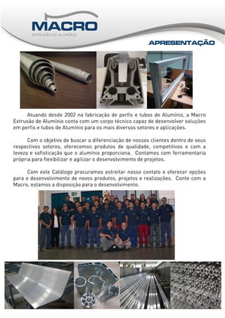 ___
Atuando desde 2002 na fabricação de perfis e tubos de Alumínio, a Macro
Extrusão de Alumínio conta com um corpo técnico capaz de desenvolver soluções
em perfis e tubos de Alumínio para os mais diversos setores e aplicações.
Com o objetivo de buscar a diferenciação de nossos clientes dentro de seus
respectivos setores, oferecemos produtos de qualidade, competitivos e com a
leveza e sofisticação que o alumínio proporciona. Contamos com ferramentaria
própria para flexibilizar e agilizar o desenvolvimento de projetos.
Com este Catálogo procuramos estreitar nosso contato e oferecer opções
para o desenvolvimento de novos produtos, projetos e realizações. Conte com a
Macro, estamos a disposição para o desenvolvimento.
APRESENTAÇÃO
 
