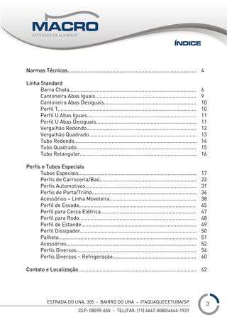 ESTRADA DO UNA, 305 - BAIRRO DO UNA - ITAQUAQUECETUBA/SP
CEP: 08599-650 - TEL/FAX: (11) 4647-8080/4644-1931
___
Normas Técnicas.........................................................................................
Linha Standard
Barra Chata........................................................................................
Cantoneira Abas Iguais......................................................................
Cantoneira Abas Desiguais................................................................
Perfil T................................................................................................
Perfil U Abas Iguais............................................................................
Perfil U Abas Desiguais......................................................................
Vergalhão Redondo............................................................................
Vergalhão Quadrado...........................................................................
Tubo Redondo.....................................................................................
Tubo Quadrado...................................................................................
Tubo Retangular.................................................................................
Perfis e Tubos Especiais
Tubos Especiais..................................................................................
Perfis de Carroceria/Baú...................................................................
Perfis Automotivos.............................................................................
Perfis de Porta/Trilho.........................................................................
Acessórios – Linha Moveleira............................................................
Perfil de Escada.................................................................................
Perfil para Cerca Elétrica..................................................................
Perfil para Rodo.................................................................................
Perfil de Estande................................................................................
Perfil Dissipador.................................................................................
Palheta................................................................................................
Acessórios..........................................................................................
Perfis Diversos...................................................................................
Perfis Diversos – Refrigeração..........................................................
Contato e Localização..................................................................................
4
6
9
10
10
11
11
12
13
14
15
16
17
22
31
36
38
45
47
48
49
50
51
52
54
60
62
ÍNDICE
3
 