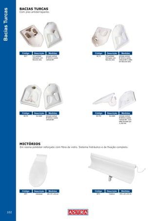 102
BaciasTurcas
Em resina poliéster reforçado com fibra de vidro. Sistema hidráulico e de fixação completo.
Com piso antiderrapante.
BACIAS TURCAS
MICTÓRIOS
BCT
BCTA
MTI MTC
BCTA2
BCT2Em poliéster
reforçado com
fibra de vidro
Em ABS
Individual Coletivo
Em ABS
Em poliéster
reforçado com
fibra de vidro
entrada vertical
Ø 40mm e saída
vertical Ø4”.
entrada vertical
Ø 40mm e saída
vertical Ø4”.
29 x 47 x 22 cm 140 x 22 x 44 cm
entrada vertical
Ø 40mm e saída
vertical Ø4”. Com
sifão formado por
3 JOE100.
entrada vertical
Ø 40mm e saída
vertical Ø4” e sifão
em fibra de vidro.
Código
Código
Código Código
Código
CódigoDescrição
Descrição
Descrição Descrição
Descrição
DescriçãoMedidas
Medidas
Medidas Medidas
Medidas
Medidas
 