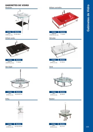 105
GabinetesdeVidro
GABINETES DE VIDRO
Mondrian
William preto
Van Gogh
Orfeu Newton
Verdi
Hércules
William vermelho
GP/M
GP/MS (sem sifão)
GP/W*PR
GP/W*PR (sem sifão)
GP/G
GP/GS (sem sifão)
GP/O
GP/OS (sem sifão)
GP/N
GP/NS (sem sifão)
GP/V
GP/VS (sem sifão)
GP/H
GP/HS (sem sifão)
GP/W*VM
GP/WS*VM (sem sifão)
70 x 56 x 86 cm
71 x 46 cm
100 x 56 x 87 cm
42 x 42 x 87,5 cm 45 x 41 cm
60 x 56 cm
81 x 46 cm
71 x 46 cm
Código
Código
Código
Código Código
Código
Código
CódigoMedidas
Medidas
Medidas
Medidas Medidas
Medidas
Medidas
Medidas
 
