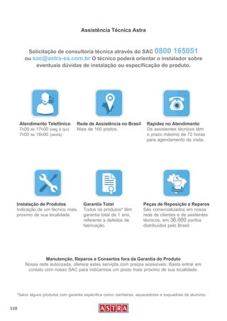 110
Assistência Técnica Astra
Atendimento Telefônico
7h00 ás 17h00 (seg à qui)
7h00 ás 16h00 (sexta)
Instalação de Produtos
Indicação de um técnico mais
próximo de sua localidade.
Rede de Assistência no Brasil
Mais de 160 postos.
Garantia Total
Todos os produtos* têm
garantia total de 1 ano,
referente a defeitos de
fabricação.
*Salvo alguns produtos com garantia específica como: banheiras, aquecedores e esquadrias de alumínio.
Rapidez no Atendimento
Os assistentes técnicos têm
o prazo máximo de 72 horas
para agendamento da visita.
Peças de Reposição e Reparos
São comercializados em nossa
rede de clientes e de assitentes
técnicos, em 36.000 pontos
distribuídos pelo Brasil.
Manutenção, Reparos e Consertos fora da Garantia do Produto
Nossa rede autorizada, oferece estes serviçõs com preços acessíveis. Basta entrar em
contato com nosso SAC para indicarmos um posto mais próximo de sua localidade.
Solicitação de consultoria técnica através do SAC 0800 165051
ou sac@astra-sa.com.br O técnico poderá orientar o instalador sobre
eventuais dúvidas de instalação ou especificação do produto.
 