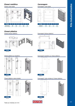 23
KitsIndustrializados
Chassi metálico Carenagem
Chassi plástico
Código
CHP/LVT1
Código
CHP/TQ1D
Código
CHP/CS1
Chassi plástico p/ lavatório
Chassi plástico cuba simples
Código A B C D E
GFCD/1DV(dir.)
GFCD/1EV(esq.)
650
651
520
520
90
90
549
550
370
371
Chassi cuba dupla
Chassi tanque plástico
Código A B C D
CAR/CD1D
CAR/CD1E
676
676
544
544
114
114
550
550
Carenagem cuba dupla
Carenagem tanque plástico
Carenagem lavatório p/ chassi plástico
Código
CAR/PLV1
Código
CAR/PT1D
Todas as medidas em mm
Carenagem cuba simples p/ chassi plástico
Código
CAR/PS1
 