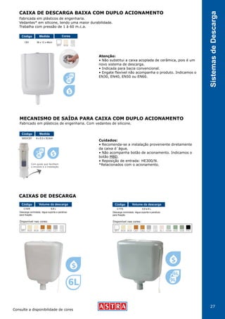 27
SistemasdeDescarga
CAIXA DE DESCARGA BAIXA COM DUPLO ACIONAMENTO
MECANISMO DE SAÍDA PARA CAIXA COM DUPLO ACIONAMENTO
CAIXAS DE DESCARGA
Consulte a disponibilidade de cores
*Relacionados com o acionamento.
Atenção:
• Não substitui a caixa acoplada de cerâmica, pois é um
novo sistema de descarga.
• Indicada para bacia convencional.
• Engate flexível não acompanha o produto. Indicamos o
EN30, EN40, EN50 ou EN60.
Fabricado em plásticos de engenharia. Com vedantes de silicone.
Com guias que facilitam
o encaixe e a instalação.
Cuidados:
• Recomenda-se a instalação proveniente diretamente
da caixa d´água.
• Não acompanha botão de acionamento. Indicamos o
botão MBD.
• Reposição de entrada: HE300/N.
Fabricada em plásticos de engenharia.
Vedantes* em silicone, tendo uma maior durabilidade.
Trabalha com pressão de 1 à 60 m.c.a.
CB1 38 x 12 x 46cm
Código Medida Cores
BR1 BG8 CZ2
MSD/CB1
C15/S C17/S
8 x 8,5 x 30,6cm
6,8 L 6,8 a 9 L
Código
Código Código
Medida
Volume da descarga Volume da descarga
Descarga controlada, régua suporte e parafuso
para fixação.
Descarga controlada, régua suporte e parafuso
para fixação.
CM2BR1 BG8 CZ1 CZ2 PR1SL1 VD3 VD6VD09BG5 CM1
Disponível nas cores:
CM2BR1 BG8 CZ1 CZ2BG5 CM1
Disponível nas cores:
 