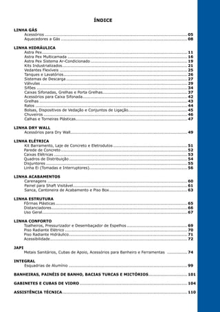 3
ÍNDICE
LINHA GÁS
Acessórios........................................................................................................... 05
Aquecedores a Gás............................................................................................... 08
LINHA HIDRÁULICA
Astra Pex............................................................................................................. 11
Astra Pex Multicamada.......................................................................................... 16
Astra Pex Sistema Ar-Condicionado......................................................................... 19
Kits Industrializados.............................................................................................. 21
Vedantes Flexíveis................................................................................................ 25
Tanques e Lavatórios............................................................................................. 26
Sistemas de Descarga........................................................................................... 27
Válvulas.............................................................................................................. 29
Sifões................................................................................................................. 34
Caixas Sifonadas, Grelhas e Porta Grelhas................................................................ 37
Acessórios para Caixa Sifonada............................................................................... 42
Grelhas............................................................................................................... 43
Ralos.................................................................................................................. 44
Bolsas, Dispositivos de Vedação e Conjuntos de Ligação............................................. 45
Chuveiros............................................................................................................ 46
Calhas e Torneiras Plásticas.................................................................................... 47
LINHA DRY WALL
Acessórios para Dry Wall....................................................................................... 49
LINHA ELÉTRICA
Kit Barramento, Laje de Concreto e Eletrodutos........................................................ 51
Parede de Concreto............................................................................................... 52
Caixas Elétricas.................................................................................................... 53
Quadros de Distribuição......................................................................................... 54
Disjuntores..........................................................................................................55
Linha Ei (Tomadas e Interruptores)......................................................................... 56
LINHA ACABAMENTOS
Carenagens......................................................................................................... 60
Painel para Shaft Visitável...................................................................................... 61
Sanca, Cantoneira de Acabamento e Piso Box........................................................... 63
LINHA ESTRUTURA
Fôrmas Plásticas................................................................................................... 65
Distanciadores...................................................................................................... 66
Uso Geral.............................................................................................................67
LINHA CONFORTO
Toalheiros, Pressurizador e Desembaçador de Espelhos.............................................. 69
Piso Radiante Elétrico............................................................................................ 70
Piso Radiante Hidráulico......................................................................................... 71
Acessibilidade....................................................................................................... 72
JAPI
Metais Sanitários, Cubas de Apoio, Acessórios para Banheiro e Ferramentas ................ 74
INTEGRAL
Esquadrias de Alumínio......................................................................................... 99
BANHEIRAS, PAINÉIS DE BANHO, BACIAS TURCAS E MICTÓRIOS.............................. 101
GABINETES E CUBAS DE VIDRO................................................................................. 104
ASSISTÊNCIA TÉCNICA.............................................................................................. 110
 