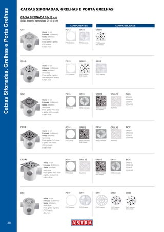 38
CaixasSifonadas,GrelhasePortaGrelhas
CAIXAS SIFONADAS, GRELHAS E PORTA GRELHAS
CAIXA SIFONADA 10x12 cm
Sifão interno removível Ø 10,5 cm
PVC branco
Anti-inseto
PVC branco
Anti-inseto
PVC branco PVC branco PVC branco
CS3 PG11 GR11 GR1 GRB1 GRB9
Altura: 12 cm
Entradas: 3 (Ø40mm)
Saída: (Ø50mm)
Sem virola
Porta grelha e grelha
PVC branco
Ø 9,7 cm
CS1/B PG13 GRB11 GR13
Altura: 12 cm
Entradas: 3 (Ø40mm)
Saída: (Ø50mm)
Sem virola
Porta grelha e grelha
anti inseto PVC branco,
9,4 x 9,4 cm
PVC branco PVC branco
Anti-inseto
PVC branco
CS1 PG13 GRB11GR13
Altura: 12 cm
Entradas: 3 (Ø40mm)
Saída: (Ø50mm)
Sem virola
Porta grelha e grelha,
PVC branco,
9,4 x 9,4 cm
PVC branco
Anti-inseto
PVC branco PVC branco
ABS cromado ABS cromado
Anti-inseto
Alumínio
GRIN10
GRIN10B
GCIN10
GCIN10B
PVC cinza
CS2 PG14 GRB12 GRAL10GR14
Altura: 12 cm
Entradas: 3 (Ø40mm)
Saída: (Ø50mm)
Sem virola
Porta grelha PVC cinza
e grelha ABS cromado
9,4 x 9,4 cm
INOX
ABS cromadoABS cromado
Anti-inseto
Alumínio
GRIN10
GRIN10B
GCIN10
GCIN10B
PVC cinza
CS2/B PG14 GRB12 GRAL10GR14
Altura: 12 cm
Entradas: 3 (Ø40mm)
Saída: (Ø50mm)
Sem virola
Porta grelha PVC cinza
e grelha anti inseto
ABS cromado
9,4 x 9,4 cm
INOX
ABS cromadoABS cromado
Anti-inseto
Alumínio
GRIN10
GRIN10B
GCIN10
GCIN10B
PVC cinza
CS2/AL PG14 GRB12GRAL10 GR14
Altura: 12 cm
Entradas: 3 (Ø40mm)
Saída: (Ø50mm)
Sem virola
Porta grelha PVC cinza
e grelha de alumínio
9,4 x 9,4 cm
INOX
COMPONENTES COMPATIBILIDADE
 