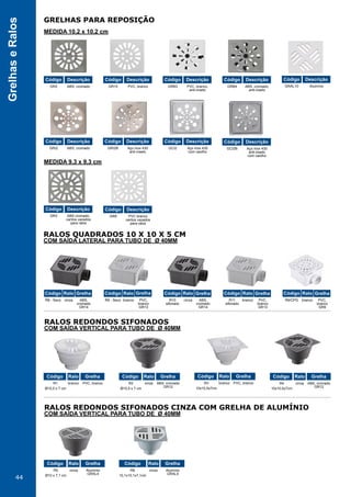 44
GrelhaseRalos
GRELHAS PARA REPOSIÇÃO
RALOS QUADRADOS 10 X 10 X 5 CM
RALOS REDONDOS SIFONADOS
RALOS REDONDOS SIFONADOS CINZA COM GRELHA DE ALUMÍNIO
MEDIDA 10,2 x 10,2 cm
COM SAÍDA LATERAL PARA TUBO DE Ø 40MM
COM SAÍDA VERTICAL PARA TUBO DE Ø 40MM
COM SAÍDA VERTICAL PARA TUBO DE Ø 40MM
MEDIDA 9,3 x 9,3 cm
GR2
GRI2
GR3 GR9
ABS, cromado
ABS, cromado
ABS cromado,
cantos vazados
para ralos
PVC branco
cantos vazados
para ralos
Código
Código
Código Código
Descrição
Descrição
Descrição
R8 - Seco cinza ABS,
cromado
GR14
Código Ralo Grelha
R1
Ø10,5 x 7 cm
branco PVC, branco
Código Ralo Grelha
R5
Ø10 x 7,1 cm
cinza Alumínio
GRAL4
Código Ralo Grelha
R6
10,1x10,1x7,1cm
cinza Alumínio
GRAL4
Código Ralo Grelha
R2
Ø10,5 x 7 cm
cinza ABS, cromado
GR12
Código Ralo Grelha
R3
10x10,5x7cm
branco PVC, branco
Código Ralo Grelha
R4
10x10,5x7cm
cinza ABS, cromado
GR12
Código Ralo Grelha
Grelha
R9 - Seco branco PVC,
branco
GR13
Código Ralo Grelha
R10
sifonado
cinza ABS,
cromado
GR14
Código Ralo Grelha
R11
sifonado
branco PVC,
branco
GR13
Código Ralo Grelha
R9/CPG branco PVC,
branco
GR9
Código Ralo
Descrição
GR10
GRI2B GCI2 GCI2B
PVC, branco
Aço inox 430
anti-inseto
Aço inox 430
com caxilho
Aço inox 430
anti-inseto
com caxilho
Código
Código Código Código
Descrição
Descrição Descrição Descrição
GRB3 PVC, branco,
anti-inseto
Código Descrição
GRB4 ABS, cromado,
anti-inseto
Código Descrição
GRAL10 Alumínio
Código Descrição
 