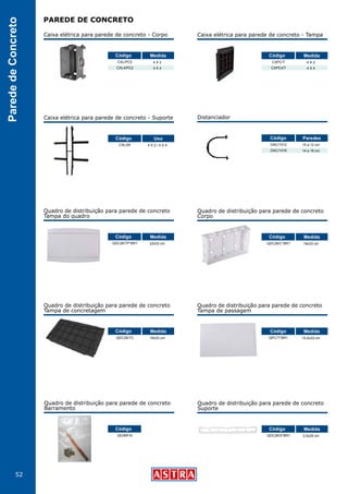 52
ParededeConcreto
PAREDE DE CONCRETO
Quadro de distribuição para parede de concreto
Barramento
QD/BR16
Código
Distanciador
DAC/1012
DAC/1416
10 a 12 cm
14 a 16 cm
Código Paredes
Quadro de distribuição para parede de concreto
Tampa de concretagem
Quadro de distribuição para parede de concreto
Suporte
QDC26/TC
QDC26/S*BR1
19x33 cm
3,5x29 cm
Código
Código
Medida
Medida
Quadro de distribuição para parede de concreto
Tampa do quadro
Quadro de distribuição para parede de concreto
Tampa de passagem
QDC26/TP*BR1
QPC/T*BR1
22x33 cm
15,5x33 cm
Código
Código
Medida
Medida
Caixa elétrica para parede de concreto - Corpo
CXL/PC2
CXL4/PC2
4 X 2
4 X 4
Código Medida
Caixa elétrica para parede de concreto - Tampa
CXPC/T
CXPC4/T
4 X 2
4 X 4
Código Medida
Quadro de distribuição para parede de concreto
Corpo
QDC26/C*BR1 19x33 cm
Código Medida
Caixa elétrica para parede de concreto - Suporte
CXL/SF 4 X 2 / 4 X 4
Código Uso
 