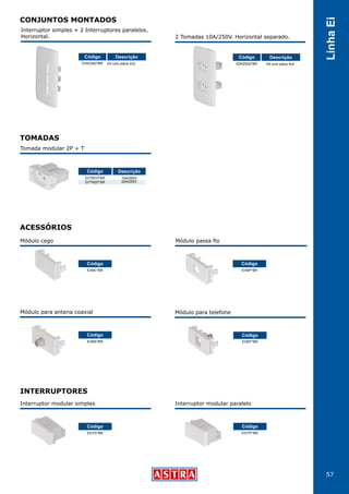 57
LinhaEi
Interruptor simples + 2 Interruptores paralelos.
Horizontal. 2 Tomadas 10A/250V. Horizontal separado.
EI/K2383*BR EI/K2S32*BRKit com placa 4x2. Kit com placa 4x2.
Código CódigoDescrição Descrição
TOMADAS
ACESSÓRIOS
Tomada modular 2P + T
EI/TM10*BR
EI/TM20*BR
EI/MT*BR
10A/250V
20A/250V
Código Descrição
Módulo cego
EI/MC*BR
Código
Módulo passa fio
EI/MP*BR
Código
Módulo para antena coaxial
EI/MA*BR
Código
Módulo para telefone
Código
INTERRUPTORES
Interruptor modular simples
EI/ITS*BR
Código
Interruptor modular paralelo
EI/ITP*BR
Código
CONJUNTOS MONTADOS
 