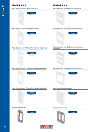 58
LinhaEi
PLACAS 4 X 2 PLACAS 4 X 4
Placa de acab. com 1 furo horizontal
EI/P421*BR
Código
Placa de acab. com 1+1 furo horizontal
EI/P441*BR
Código
Placa de acab. com 2 furos horizontais
EI/P422*BR
Código
Placa de acab. com 2+2 furos horizontais
Placa de acab. com 2+2 furos horizontais,
separados
Placa de acab. com 3+3 furos horizontais
Placa de acabamento cego
Suporte de módulos
EI/P442*BR
Código
EI/P44S*BR
Código
EI/P443*BR
Código
EI/P44C*BR
Código
EI/S44
Código
Placa de acab. com 2 furos horizontais separados
EI/P423*BR
Código
Placa de acab. com 2 furos horizontais separados
EI/P42C*BR
Código
Suporte de módulos
EI/S42*BR
Código
Placa de acab. com 2 furos horizontais separados
EI/P42S*BR
Código
 
