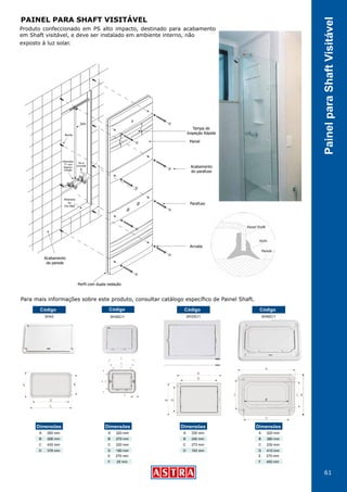 61
PainelparaShaftVisitável
Produto confeccionado em PS alto impacto, destinado para acabamento
em Shaft visitável, e deve ser instalado em ambiente interno, não
exposto à luz solar.
Para mais informações sobre este produto, consultar catálogo específico de Painel Shaft.
Alvenaria
ou
Dry Wall
Bucha
Tubo
Vai p/
prumada
Misturador
“Y” com
Registro
Pressão
Parafuso
Arruela
Acabamento
da parede
Acabamento
do parafuso
Tampa de
Inspeção Rápida
Painel
Perfil com dupla vedação
SH43
Código
SH33C/1
Código
SH50C/1
Código
PAINEL PARA SHAFT VISITÁVEL
260 mm
206 mm
430 mm
376 mm
Dimensões
A
B
C
D
330 mm
240 mm
273 mm
193 mm
Dimensões
A
B
C
D
520 mm
380 mm
230 mm
410 mm
Dimensões
A
B
C
D
270 mm
400 mm
E
F
SH30C/1
Código
320 mm
270 mm
220 mm
180 mm
Dimensões
A
B
C
D
270 mm
25 mm
E
F
 