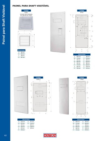 62
PainelparaShaftVisitável
SH52CSH65C/3
SH70C
Código
Código Código
1850 mm
110 mm
545 mm
545 mm
Dimensões
A
B
C
D
540 mm
110 mm
645 mm
725 mm
E
F
G
H
395 mm
150 mm
290 mm
200 mm
I
J
K
L
960 mm
222 mm
1000 mm
160 mm
M
N
O
P
1370 mm
570 mm
300 mm
160 mm
Dimensões
A
B
C
D
670 mm
109 mm
E
F
577 mm
143 mm
584 mm
126 mm
G
H
I
J
276 mmK
1850 mm
110 mm
545 mm
545 mm
Dimensões
A
B
C
D
540 mm
110 mm
E
F
455 mm
540 mm
395 mm
150 mm
G
H
I
J
1000 mm
160 mm
K
L
SH46C
Código
465 mm
465 mm
398 mm
361 mm
Dimensões
A
B
C
D
Utilizado para instalação
em vãos de 40 x 40cm
PAINEL PARA SHAFT VISITÁVEL
 