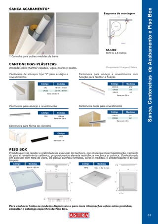 63
Sanca,CantoneirasdeAcabamentoePisoBoxProduto que traz rapidez e praticidade na execução do banheiro, pois dispensa impermeabilização, caimento
do piso e revestimento cerâmico, proporcionando elevada resistência mecânica e química. Confeccionado
em poliéster com fibra de vidro, ele possui diversos formatos, cores e medidas. É antiderrapante e de fácil
limpeza.
Utilizadas para chanfrar escadas, vigas, pilares e postes.
* Consulte para outras medidas de barra
Para conhecer todos os modelos disponíveis e para mais informações sobre estes produtos,
consultar o catálogo específico de Piso Box.
PB12 100 x 81,5 x 18,5 cm
Código Medidas
PB2 80 x 80 x 8,5 cm
Código Medidas
PISO BOX
SA/280
Perfil c/ 2,8 metros
Esquema de montagem
SANCA ACABAMENTO*
CANTONEIRAS PLÁSTICAS
Cantoneira para azulejo e revestimento
Barra com 2,8 m
CRA 15,4 mm
Código Medidas
Cantoneira de sobrepor tipo “L” para azulejos e
revestimentos
Barra com 2,8 m
CRL
CRL20
Código
16 mm x 16 mm
20 mm x 20 mm
Medidas
Cantoneira para azulejo e revestimento com
furação para facilitar a fixação
CRV516
CRV38
CRV12
5/16”
3/8”
1/2”
Barra com 2,8 m
Código Medidas
Cantoneira dupla para revestimento
Barra com 2,8 m
CRD12
CRD38
1/2”
3/8”
Código Medidas
Comprimento X Largura X Altura
Cantoneira para fôrma de concreto
CFC2
Código
Barra com 3 m
 