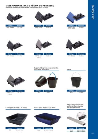 67
UsoGeral
Régua de pedreiro em
alumínio. Com tampa
nas extremidades
Superbalde preto para concreto.
Com alça reforçada. Balde
Caixa para massa - 20 litros Caixa para massa - 30 litros
DSP1 - Estriada
DSP7 - Estriada
DSP8/E - Com
espuma
CXM
BC1
CXM1
BCM
DSP7/E - Com
espuma
RPE/2
RPE/3
DSP8 - Estriada
DSP2 - Estriada DSP2/E - Com
espuma de 2cm
14 x 27 cm
14 x 27 cm
17 x 31 cm
66 x 40 x 14 cm
12 litros
65 x 47,2 x 16,1 cm
12 litros
14 x 27 cm
200 x 4,8 x 2,4 cm
300 x 4,8 x 2,4 cm
17 x 30 cm
17 x 30 cm 17 x 30 cm
Código
Código
Código
Código
Código
Código
Código
Código
Código
Código
Código CódigoMedidas
Medidas
Medidas
Medidas
Capacidade
Capacidade
Capacidade
Medidas
Medidas
Medidas
Medidas Medidas
DESEMPENADEIRAS E RÉGUA DE PEDREIRO
Fabricadas em polipropileno pelo processo de injeção. Proteção contra os raios UV. Cor branca.
 
