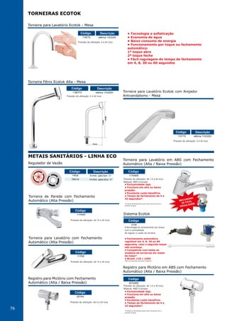 76
Pressão de utilização: de 10 a 40 mca.
Torneira de Parede com Fechamento
Automático (Alta Pressão)
1170IAP
Código
Pressão de utilização: de 10 a 40 mca.
Torneira para Lavatório com Fechamento
Automático (Alta Pressão)
1170IA
Código
Pressão de utilização: de 2 a 40 mca.
Registro para Mictório com Fechamento
Automático (Alta / Baixa Pressão)
2570IA
Código
Regulador de Vazão
FRV8
FRV14
8 l/min. para torn. ½"
14 l/min. para chuv. ½"
Código Descrição
Pressão de utilização: 2 à 40 mca
Torneira para Lavatório Ecotok com Arejador
Antivandalismo - Mesa
1191TD elétrica 110/220V
Código Descrição
• Tecnologia e sofisticação
• Economia de água
• Baixo consumo de energia
• Funcionamento por toque ou fechamento
automático:
1º toque abre
2º toque fecha
• Fácil regulagem do tempo de fechamento
em 4, 8, 30 ou 60 segundos
TORNEIRAS ECOTOK
METAIS SANITÁRIOS - LINHA ECO
Pressão de utilização: 2 à 40 mca
1190TD elétrica 110/220V
Código Descrição
Torneira para Lavatório Ecotok - Mesa
Pressão de utilização: 2 à 40 mca
Torneira Fênix Ecotok Alta - Mesa
1198TFD elétrica 110/220V
Código Descrição
151mm
369mm
286mm*
Torneira para Lavatório em ABS com Fechamento
Automático (Alta / Baixa Pressão)
Sistema Ecotok
MECANISMO
DE FÁCIL
REGULAGEM
Pressão de utilização: de 1,5 a 40 mca.
Material: ABS Cromado.
1170ABS
JTOK
Código
Código
• Exclusividade Japi.
• Funciona em alta ou baixa
pressão.
• Excelente custo-benefício.
• Tempo de fechamento de 4 a
10 segundos*.
*O tempo de fechamento pode variar de acordo com a
pressão de água.
A tecnologia do acionamento por toque
com a comodidade
de regular a vasão da torneira.
• Fechamento automático
regulável em 4, 8, 30 ou 60
segundos, caso o segundo toque
não aconteça.
• Compatível com todos os
modelos de torneiras em metal
de mesa*
• Bivolt: 110 / 220V
*Não recomendado para pias metálicas.
Registro para Mictório em ABS com Fechamento
Automático (Alta / Baixa Pressão)
Pressão de utilização: de 1,5 a 40 mca.
Material: ABS Cromado.
2570ABS
Código
• Exclusividade Japi.
• Funciona em alta ou baixa
pressão.
• Excelente custo-benefício.
• Tempo de fechamento de 4 a
10 segundos*.
*O tempo de fechamento pode variar de acordo com a
pressão de água.
 