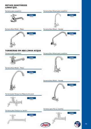 79
Torneira para Lavatório
1194P37
Código
Torneira para Tanque ou Máquina de Lavar
1134P37
Código
Torneira para Lavatório
1193Q35
Código
1156MP37
Código
Torneira Bica Móvel - Mesa
1158P37
Código
Torneira para Tanque ou Jardim
1156MQ35
Código
Torneira Bica Móvel - Mesa
1156P37
Código
Torneira Bica Móvel - Parede
1156Q35
Código
Torneira Bica Móvel - Parede
TORNEIRAS EM ABS LINHA ACQUA
Torneira Bica Móvel para Lavatório
1195P37
Código
Torneira para Pia ou Cozinha
1153P37
Código
Torneira Bica Móvel para Lavatório
1195Q35
Código
METAIS SANITÁRIOS
LINHA Q35
 