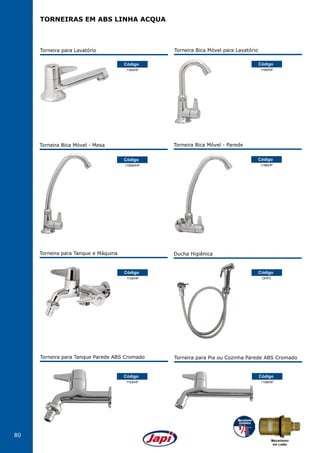 80
TORNEIRAS EM ABS LINHA ACQUA
Torneira para Lavatório
1194IHP
Código
1156MIHP
Código
Torneira Bica Móvel - Mesa
1156IHP
Código
Torneira Bica Móvel - Parede
1134IHP
1153IHP
Código
Código
Torneira para Tanque e Máquina
Torneira para Tanque Parede ABS Cromado
Torneira Bica Móvel para Lavatório
1195IHP
Código
DHPC
1158IHP
Código
Código
Ducha Higiênica
Torneira para Pia ou Cozinha Parede ABS Cromado
Mecanismo
em Latão
 