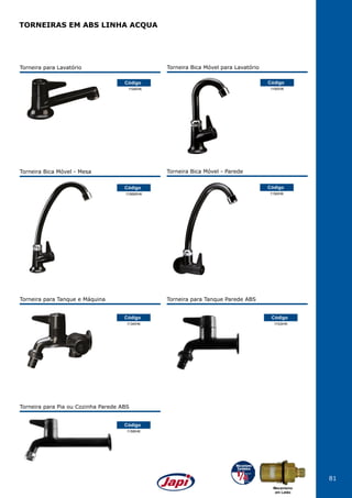 81
TORNEIRAS EM ABS LINHA ACQUA
Torneira para Lavatório
1194IHK
Código
1156MIHK
Código
Torneira Bica Móvel - Mesa
1156IHK
Código
Torneira Bica Móvel - Parede
1134IHK
1158IHK
1153IHK
Código
Código
Código
Torneira para Tanque e Máquina
Torneira para Pia ou Cozinha Parede ABS
Torneira para Tanque Parede ABS
Torneira Bica Móvel para Lavatório
1195IHK
Código
Mecanismo
em Latão
 