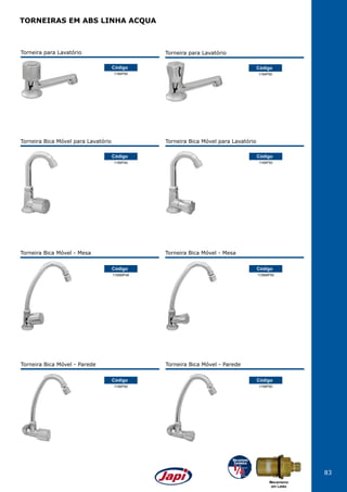 83
Torneira para Lavatório
1194P40
Código
Torneira para Lavatório
1194P50
Código
1156MP40
Código
Torneira Bica Móvel - Mesa
1156MP50
Código
Torneira Bica Móvel - Mesa
1156P40
Código
Torneira Bica Móvel - Parede
1156P50
Código
Torneira Bica Móvel - Parede
Torneira Bica Móvel para Lavatório
1195P40
Código
Torneira Bica Móvel para Lavatório
1195P50
Código
TORNEIRAS EM ABS LINHA ACQUA
Mecanismo
em Latão
 