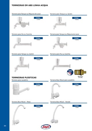 84
Torneira para Tanque ou Máquina de Lavar
1134P40
Código
Torneira para Tanque ou Jardim
1153P40
Código
1153P50
Código
Torneira para Tanque ou Jardim
1158P50
Código
Torneira para Pia ou Cozinha
Torneira para Pia ou Cozinha
1158P40
Código
Torneira para Tanque ou Máquina de Lavar
1134P50
Código
TORNEIRAS EM ABS LINHA ACQUA
Torneira Bica Móvel para Lavatório
1195BR
Código
Torneira para Lavatório
JTL1BR1
Código
Torneira Bica Móvel - Parede
1156BR
Código
Torneira Bica Móvel - Mesa
1156MBR
Código
TORNEIRAS PLÁSTICAS
Mecanismo
em Latão
 