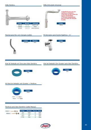 85
• Ajustável para uso em
cozinha ou lavatório.
• Permite corrigir ponto de
esgoto desalinhado.
• Inclusos adaptadores
para os tubos de entrada
e saída.
Anel de Vedação em Cera para Vaso Sanitário
Kit Anel de Vedação com Guiador + Parafuso
Anel de Vedação com Guiador para Vaso Sanitário
AVS
JAVGP
AVG
JSIFAU
Código
Código
Código
Código
Parafuso para Vaso Sanitário (Latão Maciço)
PF8
PF10
PF12
PF12L
Código
6,5cm
7,5cm
9cm
12cm
Medidas
8
10
12
12
Bucha
50pçs
50pçs
20pçs
20pçs
Emb.
Sifão Metálico Sifão Articulado Universal
JSIF1AS
JSIF2AS
JSIF3AS
1" x 1 ½"
1 ¼" x 1 ½"
1 ½" x 1 ½"
lavatório e pia
tanque
válvula americana
Código Medidas Utilização
Flexível para Pex com Canopla (Latão)
JFLEPEX 40cm
Código Medidas
TE Derivador para Ducha Higiênica - ½"
JDER
Código
 