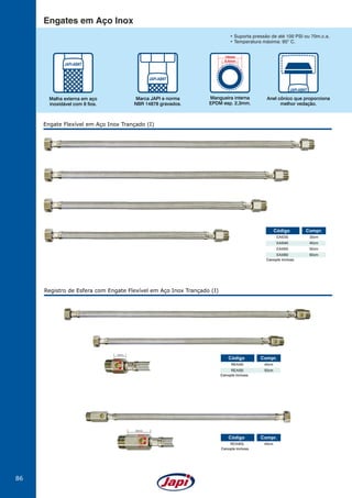 86
Engate Flexível em Aço Inox Trançado (I)
EAI030
EAI040
EAI050
EAI060
30cm
40cm
50cm
60cm
Código Compr.
Canopla inclusa.
Registro de Esfera com Engate Flexível em Aço Inox Trançado (I)
REAI40L 40cm
Código Compr.
Canopla inclusa.
abre
fecha
33mm
REAI40
REAI50
40cm
50cm
Código Compr.
Canopla inclusa.
abre
fecha
19mm
Engates em Aço Inox
Mangueira interna
EPDM esp. 2,3mm.
14mm
9,4mm
Anel cônico que proporciona
melhor vedação.
Marca JAPI e norma
NBR 14878 gravados.
Malha externa em aço
inoxidável com 8 fios.
• Suporta pressão de até 100 PSI ou 70m.c.a.
• Temperatura máxima: 95O
C.
 