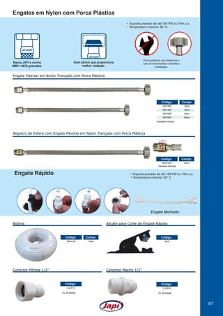 87
ENY30P
ENY40P
ENY50P
ENY60P
30cm
40cm
50cm
60cm
Código Compr.
Canopla inclusa.
Engate Flexível em Nylon Trançado com Porca Plástica
Registro de Esfera com Engate Flexível em Nylon Trançado com Porca Plástica
RENY40P
BER100
40cm
100m
Código
Código
Compr.
Compr.
Canopla inclusa.
abre
fecha
19mm
Engates em Nylon com Porca Plástica
Engate Rápido
Anel cônico que proporciona
melhor vedação.
Marca JAPI e norma
NBR 14878 gravados.
• Suporta pressão de até 100 PSI ou 70m.c.a.
• Temperatura máxima: 50O
C.
Cj. 25 peças Cj. 25 peças
Porca plástica que dispensa o
uso de ferramentas e facilita a
instalação.
Engate Montado
AER
CJCF12 CJCM12
Código
Código Código
Bobina
Conector Fêmea 1/2" Conector Macho 1/2"
Alicate para Corte de Engate Rápido
• Suporta pressão de até 100 PSI ou 70m.c.a.
• Temperatura máxima: 95O
C.
 