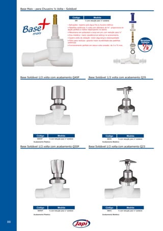 88
Base Soldável 1/2 volta com acabamento Q40P
Base Soldável 1/2 volta com acabamento Q50P
Base Soldável 1/2 volta com acabamento Q35
Base Soldável 1/2 volta com acabamento Q23
Base Mais - para Chuveiro ½ Volta - Soldável
BM ¾ com redução para ½" soldável.
MedidaCódigo
BM40P ¾ com redução para ½" soldável.
MedidaCódigo
BM50P ¾ com redução para ½" soldável.
MedidaCódigo
BM23 ¾ com redução para ½" soldável.
MedidaCódigo
BM35 ¾ com redução para ½" soldável.
MedidaCódigo
• Aplicações: registro para água fria e chuveiro elétrico
• Pastilhas cerâmicas ½ volta com diâmetro de ¾”: proporciona ve-
dação perfeita e melhor desempenho no banho
• Mecanismo em poliacetal e corpo em pvc com redução para ½”
• Eixo metálico: maior resistência ao esforço no acionamento
• Quatro anéis de vedação: maior segurança e estanqueidade
• Filtro para resíduos: garante maior durabilidade das pastilhas
cerâmicas
• Funcionamento perfeito em baixa e alta pressão: de 2 a 75 mca.
Acabamento Plástico Acabamento Metálico
Acabamento Plástico Acabamento Metálico
 