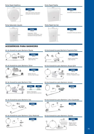 91
Porta Sabonete-Líquido
HPSLR1
Código
260mm
135mm
Capacidade: 1.500ml.
Consumo por acionamento: 1,2ml.
Acompanha chave para abertura.
Acompanha chave para abertura.
Porta-Papel Cai-Cai
HPPC1
Código
260mm
135mm
Utiliza rolos de 300 ou 500 metros.
Acompanha chave para abertura.
Porta Papel-Higiênico
HPPH1
Código
285mm
275mm
Acompanha chave para abertura.
275mm
255mm
Porta Papel-Toalha
HPPT1
Código
ACESSÓRIOS PARA BANHEIRO
Kit de Acessórios para Banheiro Acqua Q18
JKAC18
Código
Material: Alumínio / ABS
Cromado / Poliestireno Cristal
Kit de Acessórios para Banheiro Polo
JKP
JKPC
branco
cromado
Código Cor
Material: Polipropileno.
Barra do porta toalha em alumínio
Kit de Acessórios para Banheiro Arezzo
Kit de Acessórios para Banheiro Isis Kit de Acessórios para Banheiro Lótus Quadrado
Kit de Acessórios para Banheiro Lótus Redondo
KBCAZ
KBCIS JKLQ
JKLR
Código
Código Código
Código
Kit de Acessórios para Banheiro Áquila
KBCLA
Código
Material: Liga de Zinco,
Latão e Aço Inox.
Kit de Acessórios para Banheiro Suprema Slim
KBC61
Código
Material: Liga de Zinco,
Latão e Aço Inox.
Kit de Acessórios para Banheiro Silver
JKIS
Código
Material: Aço Inox,
Alumínio e Aço Cromado.
Kit de Acessórios para Banheiro Samba
JKSC
Código
Material: Alumínio
/ ABS Cromado /
Poliestireno Cristal
 