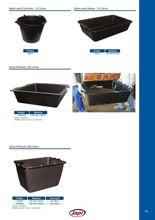 93
Caixa para Massa - 19 Litros
NCXZ 550 x 340 x 140mm
Código Medidas
Caixa Multiuso 230 Litros
Material: Polietileno.
Medidas: largura x altura x comprimento.
JCM230PS 1080 x 300 x 1080mm
Código Medidas
Caixa Multiuso 200 Litros
Material: Polietileno.
Medidas: largura x altura x comprimento.
JCM200P
JCM200PS
625 x 550 x 920mm
625 x 550 x 920mm
com reforço
sem reforço
Código Medidas Descrição
Balde para Concreto - 12 Litros
NBACZ
Código
 