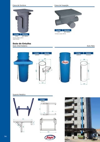 94
Duto Intermediário
Suporte Metálico
Duto Reto
Duto de Entulho
JDEINTA
NSMDE
106x38øcm
Código
Código
Medida
JDERETA 106x38øcm
Código Medida
Caixa de Gordura
Entrada: DN50 e DN75
Saída: DN100
JCGR 360 x 580mm
Código Medidas
Caixa de Inspeção
Entrada e saída: DN100
JCIR 450 x 230mm
Código Medidas
 